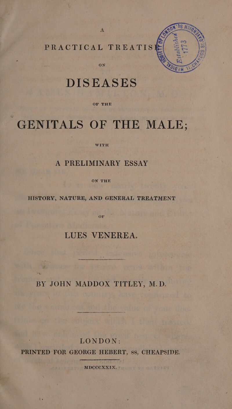 A PRACTICAL TREATIS ye ON DISEASES OF THE GENITALS OF THE MALE; WITH A PRELIMINARY ESSAY ON THE HISTORY, NATURE, AND GENERAL TREATMENT OF LUES VENEREA. BY JOHN MADDOX TITLEY, M.D. LONDON: PRINTED FOR GEORGE HEBERT, 88, CHEAPSIDE. MDCCCXXIX. -