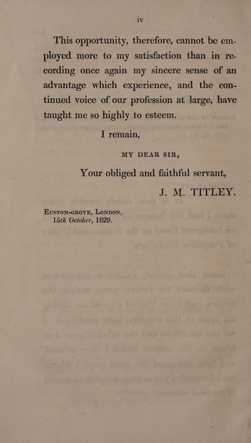 This opportunity, therefore, cannot be em- ployed more to my satisfaction than in re- cording once again my sincere sense of an advantage which experience, and the con- tinued voice of our profession at large, have taught me so highly to esteem. pas I remain, MY DEAR SIR, Your obliged and faithful servant, oid. Ta EvustTon-GROVE, LONDON, 15th October, 1829.