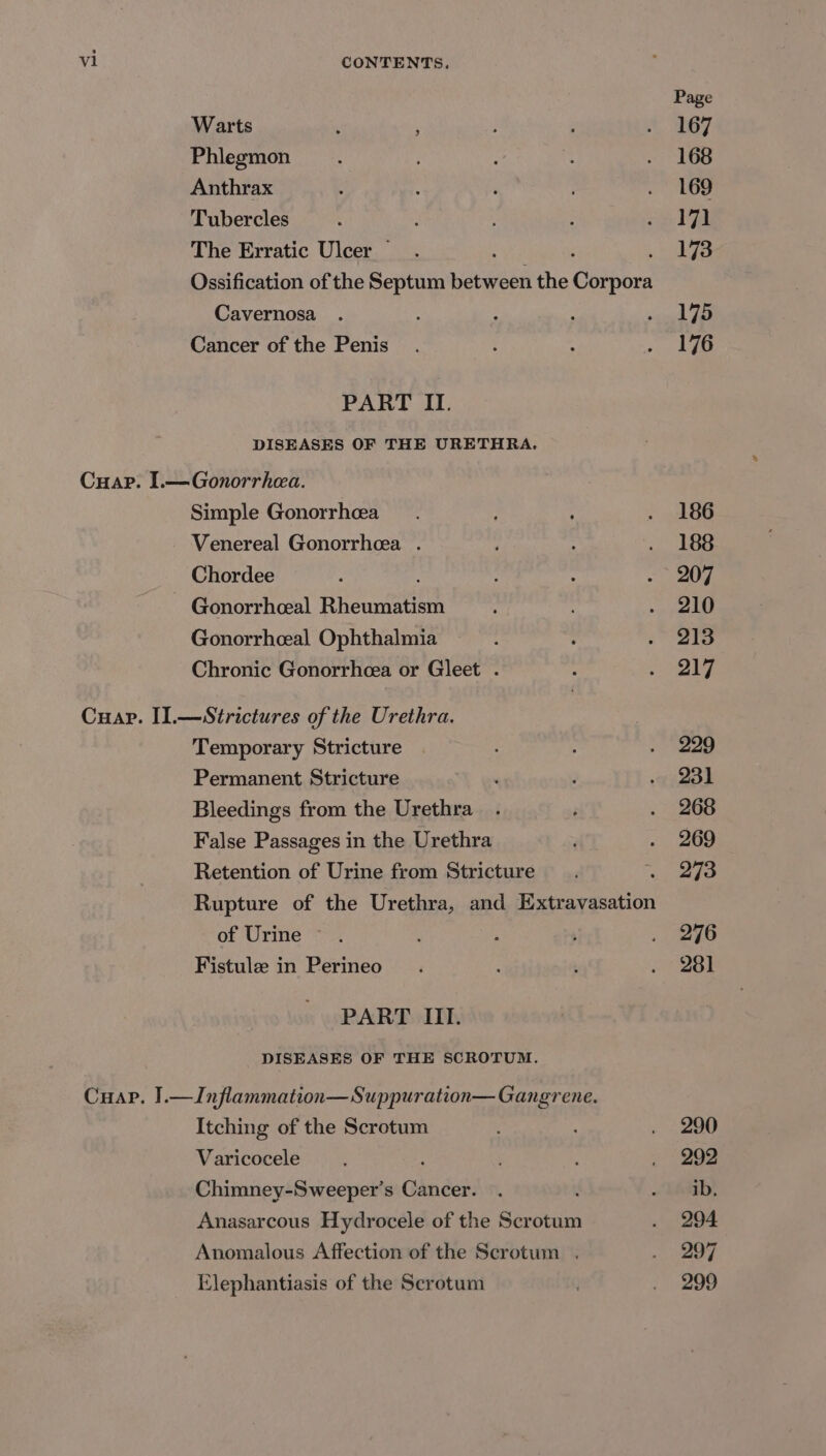 Page Warts , ; } i ft GT Phlegmon _.. ae = 6S Anthrax 4 ‘ ¥ | me | Tubercles : ; ; iid al The Erratic Ulcer _.. 173 Ossification of the Septum waraeed the Caibors Cavernosa . , : : seid Te Cancer of the Penis. : : Rie bs PART II. DISEASES OF THE URETHRA. Cuap. I.— Gonorrhea. Simple Gonorrhea . 186 Venereal Gonorrhea . ; . 188 Chordee s : . ~ 207 ~ Gonorrheeal Ricanmeien : . 210 Gonorrheeal Ophthalmia : : . 213 Chronic Gonorrhcea or Gleet . ; ee Cuap. I].—Strictures of the Urethra. } Temporary Stricture . 229 Permanent Stricture . ; tel Bleedings from the Urethra . é . 268 False Passages in the Urethra . 269 Retention of Urine from Stricture : aap Rupture of the Urethra, and Extravasation of Urine . 5 ; . 296 Fistule in Perineo . : : . 281 PART III. DISEASES OF THE SCROTUM. Cuap. J].—Inflammation— Suppuration— Gangrene. Itching of the Scrotum : . 290 Varicocele ‘ : . “292 Chimney-Sweeper’s Cancer. . » Lib! Anasarcous Hydrocele of the Scrotum . 294 Anomalous Affection of the Scrotum . . 297 Elephantiasis of the Scrotum . 299