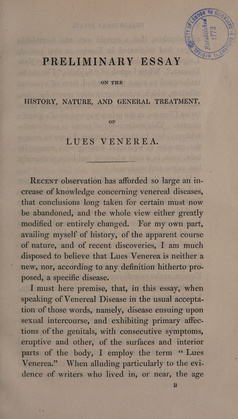 ie ) eo L | is hed z } af _. =| fi, Stat gee oe TY # ov =, we, i \ &amp; ey = &gt; Le ™~ f OTA f PRELIMINARY ESSAY ON THE HISTORY, NATURE, AND GENERAL TREATMENT, OF LUES VENEREA. Recent observation has afforded so large an in- crease of knowledge concerning venereal diseases, that conclusions long taken for certain must now be abandoned, and the whole view either greatly modified or entirely changed. For my own part, availing myself of history, of the apparent course of nature, and of recent discoveries, I am much disposed to believe that Lues Venerea is neither a new, nor, according to any definition hitherto pro- posed, a specific disease. I must here premise, that, in this essay, when _ speaking of Venereal Disease in the usual accepta- tion of those words, namely, disease ensuing upon sexual intercourse, and exhibiting primary affec- tions of the genitals, with consecutive symptoms, eruptive and other, of the surfaces and interior parts of the body, I employ the term ‘“ Lues Venerea.” When alluding particularly to the evi- dence of writers who lived in, or near, the age B ;oo (773 |