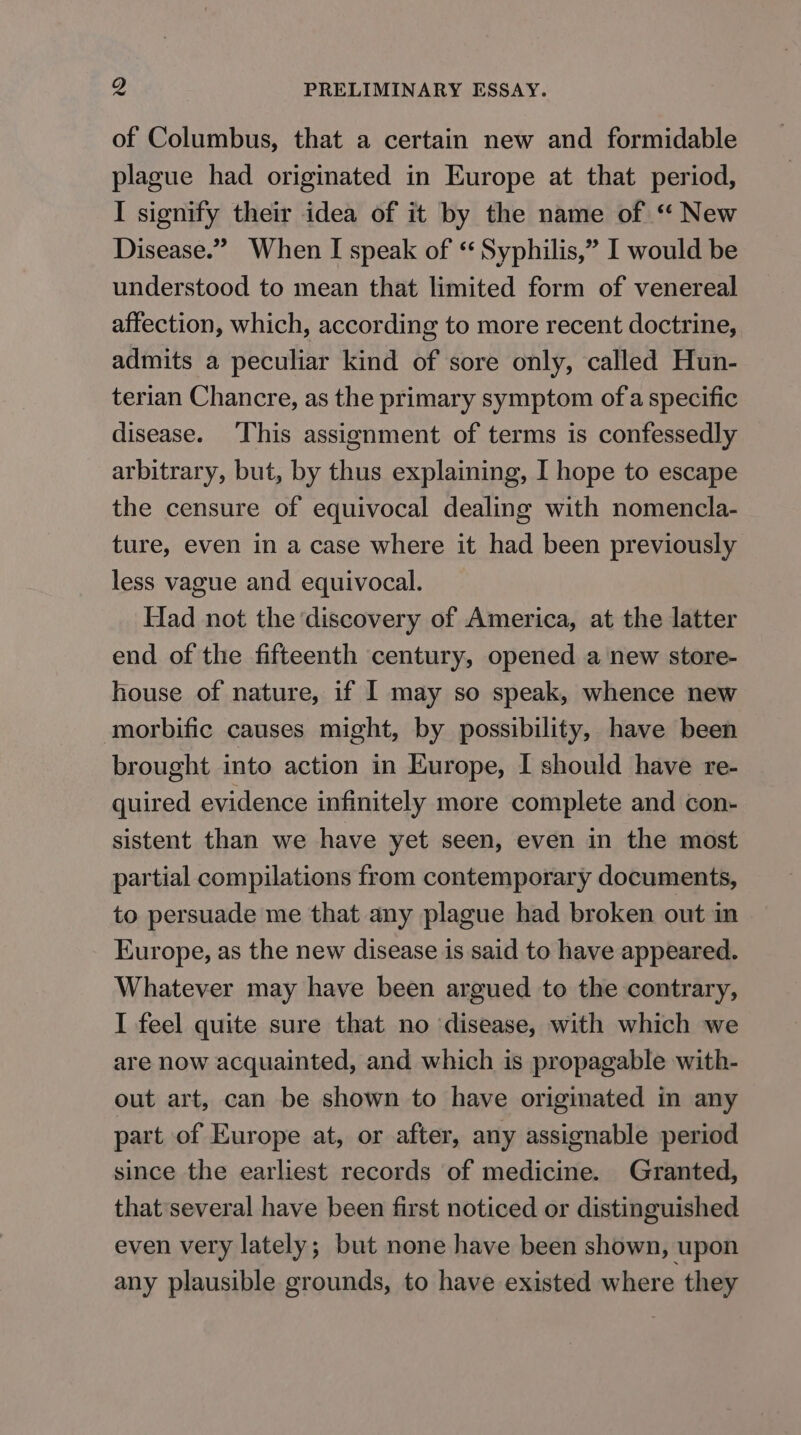 of Columbus, that a certain new and formidable plague had originated in Europe at that period, I signify their idea of it by the name of “ New Disease.” When I speak of ‘‘ Syphilis,” I would be understood to mean that limited form of venereal affection, which, according to more recent doctrine, admits a peculiar kind of sore only, called Hun- terian Chancre, as the primary symptom of a specific disease. ‘This assignment of terms is confessedly arbitrary, but, by thus explaining, I hope to escape the censure of equivocal dealing with nomencla- ture, even in a case where it had been previously less vague and equivocal. Had not the discovery of America, at the latter end of the fifteenth century, opened a new store- house of nature, if I may so speak, whence new morbific causes might, by possibility, have been brought into action in Europe, I should have re- quired evidence infinitely more complete and con- sistent than we have yet seen, even in the most partial compilations from contemporary documents, to persuade me that any plague had broken out in Europe, as the new disease is said to have appeared. Whatever may have been argued to the contrary, I feel quite sure that no ‘disease, with which we are now acquainted, and which is propagable with- out art, can be shown to have originated in any part of Europe at, or after, any assignable period since the earliest records of medicine. Granted, that several have been first noticed or distinguished even very lately; but none have been shown, upon any plausible grounds, to have existed where they