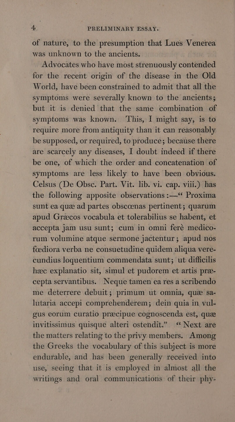 of nature, to the presumption that Lues Venerea was unknown to the ancients. Advocates who have most strenuously contended for the recent origin of the disease in the Old World, have been constrained to admit that all the symptoms were severally known to the ancients; but it is denied that the same combination of symptoms was known. ‘This, I might say, is to require more from antiquity than it can reasonably be supposed, or required, to produce; because there are scarcely any diseases, I doubt indeed if there be one, of which the order and concatenation of symptoms are less likely to have been obvious. Celsus (De Obsc. Part. Vit. lib. vi. cap. viii.) has the following apposite observations :—‘ Proxima sunt ea quee ad partes obscoenas pertinent; quarum apud Greecos vocabula et tolerabilius se habent, et accepta jam usu sunt; cum in omni feré medico- rum volumine atque sermone jactentur ; apud nos foediora verba ne consuetudine quidem aliqua vere- cundius loguentium commendata sunt; ut difficilis heec explanatio sit, simul et pudorem et artis pre- cepta servantibus. Neque tamen ea res a scribendo me deterrere debuit; primum ut omnia, que sa- lutaria accepi comprehenderem; dein quia in vul- gus eorum curatio preecipue cognoscenda est, que invitissimus quisque alteri ostendit.” &lt;“ Next are the matters relating to the privy members. Among the Greeks the vocabulary of this ‘subject is more endurable, and has been generally received into use, seeing that it is employed in almost all the writings and oral communications of their phy-