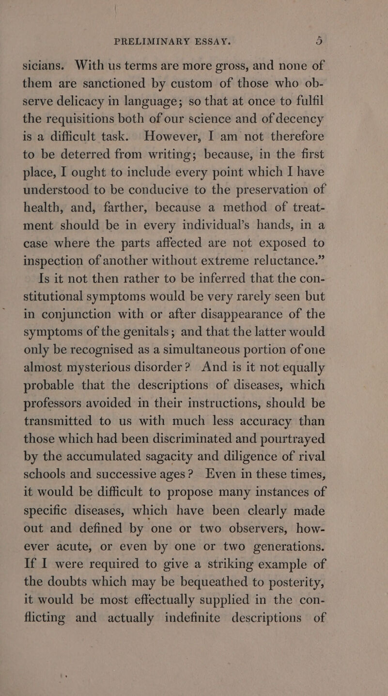 sicians. With us terms are more gross, and none of them are sanctioned by custom of those who ob- serve delicacy in language; so that at once to fulfil the requisitions both of our science and of decency is a difficult task. However, I am not therefore to be deterred from writing; because, in the first place, I ought to include every point which I have understood to be conducive to the preservation of health, and, farther, because a method of treat- ment should be in every individual’s hands, in a case where the parts affected are not exposed to inspection of another without extreme reluctance.” Is it not then rather to be inferred that the con- stitutional symptoms would be very rarely seen but in conjunction with or after disappearance of the symptoms of the genitals; and that the latter would only be recognised as a simultaneous portion of one almost mysterious disorder? And is it not equally probable that the descriptions of diseases, which professors avoided in their instructions, should be transmitted to us with much less accuracy than those which had been discriminated and pourtrayed by the accumulated sagacity and diligence of rival schools and successive ages? [ven in these times, it would be difficult to propose many instances of specific diseases, which have been clearly made out and defined by one or two observers, how- ever acute, or even by one or two generations. If I were required to give a striking example of the doubts which may be bequeathed to posterity, it would be most effectually supplied in the con- flicting and actually indefinite descriptions of