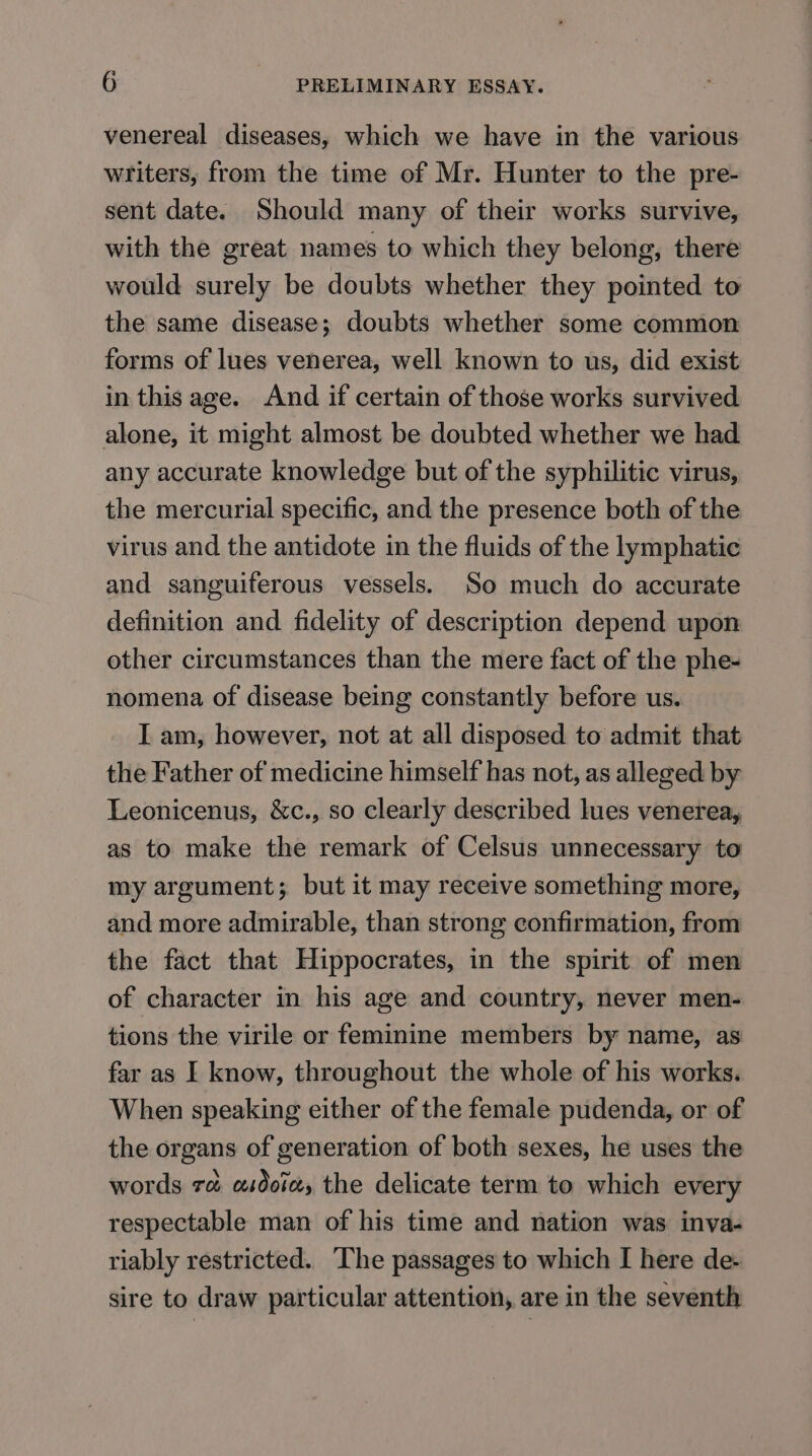 venereal diseases, which we have in the various writers, from the time of Mr. Hunter to the pre- sent date. Should many of their works survive, with the great names to which they belong, there would surely be doubts whether they pointed to the same disease; doubts whether some common forms of lues venerea, well known to us, did exist in this age. And if certain of those works survived alone, it might almost be doubted whether we had any accurate knowledge but of the syphilitic virus, the mercurial specific, and the presence both of the virus and the antidote in the fluids of the lymphatic and sanguiferous vessels. So much do accurate definition and fidelity of description depend upon other circumstances than the mere fact of the phe- nomena of disease being constantly before us. I am, however, not at all disposed to admit that the Father of medicine himself has not, as alleged by Leonicenus, &amp;c., so clearly described lues venerea, as to make the remark of Celsus unnecessary to my argument; but it may receive something more, and more admirable, than strong confirmation, from the fact that Hippocrates, in the spirit of men of character in his age and country, never men- tions the virile or feminine members by name, as far as I know, throughout the whole of his works. When speaking either of the female pudenda, or of the organs of generation of both sexes, he uses the words ra asdoix, the delicate term to which every respectable man of his time and nation was inva- riably restricted. The passages to which I here de- sire to draw particular attention, are in the seventh