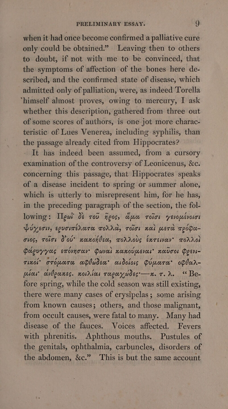 when it had once become confirmed a palliative cure only could be obtained.” Leaving then to others to doubt, if not with me to be convinced, that the symptoms of affection of the bones here de- scribed, and the confirmed state of disease, which admitted only of palliation, were, as indeed Torella ‘himself almost proves, owing to mercury, I ask whether this description, gathered from three out of some scores of authors, is one jot more charac- teristic of Lues Venerea, including syphilis, than the passage already cited from Hippocrates? It has indeed been assumed, from a cursory examination of the controversy of Leonicenus, &amp;c. concerning this passage, that Hippocrates speaks of a disease incident to spring or summer alone, which is utterly to misrepresent him, for he has, in the preceding paragraph of the section, the fol- lowing : Teas O&amp; ToD 70S; Cibo TOO yevowevoter Lover, eovoimehare TOAAG, ToIT! HOI WET TeOPE- 10S, Toles O ov xeexonben, woAAous Exrenay’ TOAAOL Paovyyas erovnocy’ Devos HOLHOV LEVEE HOVCOS Peevs- rinol oropnare aPbadcc’ csdolors Qrmore obar- pubes cevOeanes. norrins ragaywdes'—x. 7.2. Be- fore spring, while the cold season was still existing, there were many cases of erysipelas; some arising from known causes; others, and those malignant, from occult causes, were fatal to many. Many had disease of the fauces. Voices affected. Fevers with phrenitis. Aphthous mouths. Pustules of the genitals, ophthalmia, carbuncles, disorders of the abdomen, &amp;c.” This is but the same account
