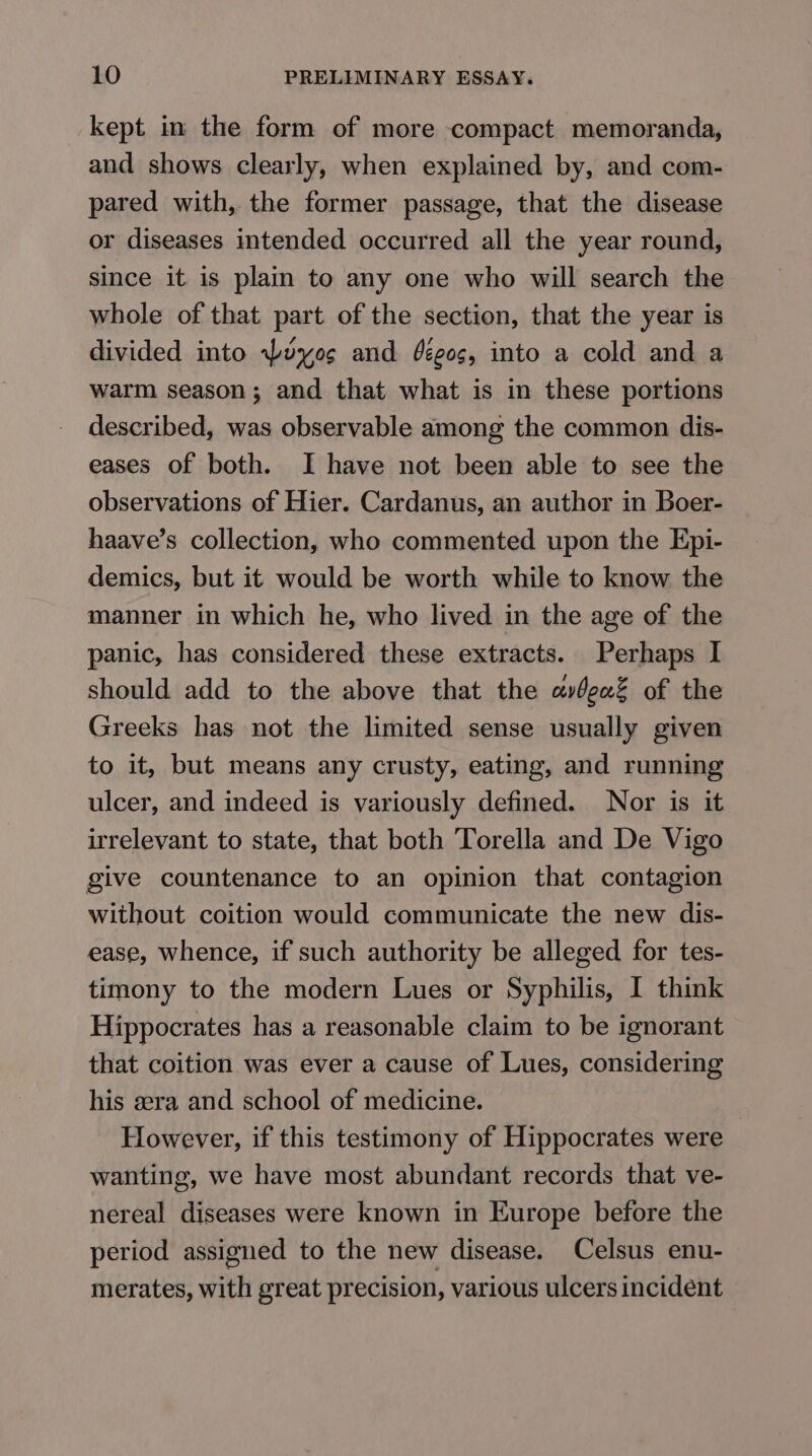 kept in the form of more compact memoranda, and shows clearly, when explained by, and com- pared with, the former passage, that the disease or diseases intended occurred all the year round, since it is plain to any one who will search the whole of that part of the section, that the year is divided into Wuyo¢ and ééeos, into a cold and a warm season; and that what is in these portions described, was observable among the common dis- eases of both. I have not been able to see the observations of Hier. Cardanus, an author in Boer- haave’s collection, who commented upon the Epi- demics, but it would be worth while to know the manner in which he, who lived in the age of the panic, has considered these extracts. Perhaps I should add to the above that the avbea% of the Greeks has not the limited sense usually given to it, but means any crusty, eating, and running ulcer, and indeed is variously defined. Nor is it irrelevant to state, that both Torella and De Vigo give countenance to an opinion that contagion without coition would communicate the new dis- ease, whence, if such authority be alleged for tes- timony to the modern Lues or Syphilis, I think Hippocrates has a reasonable claim to be ignorant that coition was ever a cause of Lues, considering his era and school of medicine. However, if this testimony of Hippocrates were wanting, we have most abundant records that ve- nereal diseases were known in Europe before the period assigned to the new disease. Celsus enu- merates, with great precision, various ulcers incident