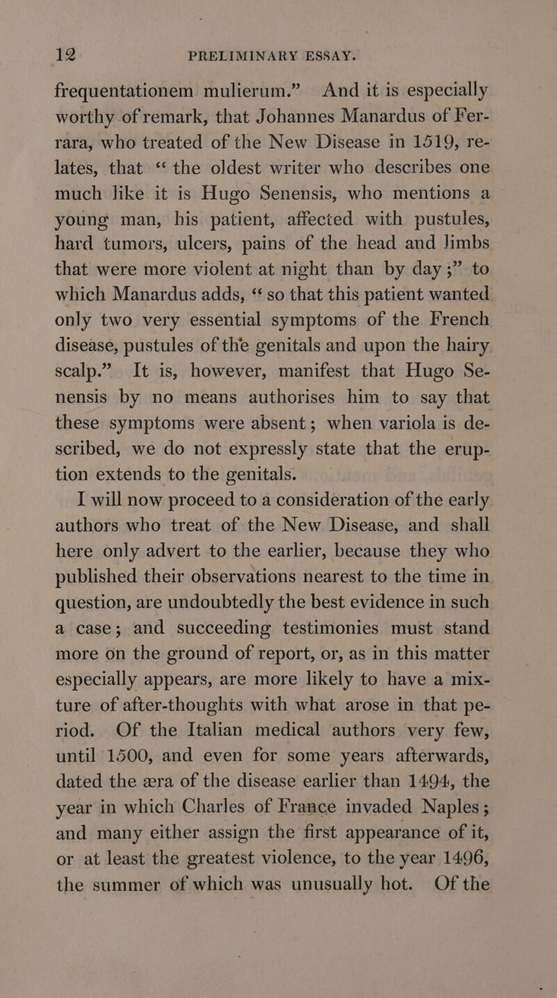 frequentationem mulierum.” And it is especially worthy of remark, that Johannes Manardus of Fer- rara, who treated of the New Disease in 1519, re- lates, that “‘ the oldest writer who describes one much like it is Hugo Senensis, who mentions a young man, his patient, affected with pustules, hard tumors, ulcers, pains of the head and limbs that were more violent at night than by day ;” to which Manardus adds, “ so that this patient wanted only two very essential symptoms of the French disease, pustules of the genitals and upon the hairy scalp.” It is, however, manifest that Hugo Se- nensis by no means authorises him to say that these symptoms were absent; when variola is de- scribed, we do not expressly state that the erup- tion extends to the genitals. I will now proceed to a consideration of the early authors who treat of the New Disease, and shall here only advert to the earlier, because they who published their observations nearest to the time in question, are undoubtedly the best evidence in such a case; and succeeding testimonies must stand more on the ground of report, or, as in this matter especially appears, are more likely to have a mix- ture of after-thoughts with what arose in that pe- riod. Of the Italian medical authors very few, until 1500, and even for some years afterwards, dated the era of the disease earlier than 1494, the year in which Charles of France invaded Naples ; and many either assign the first appearance of it, or at least the greatest violence, to the year 14.96, the summer of which was unusually hot. Of the