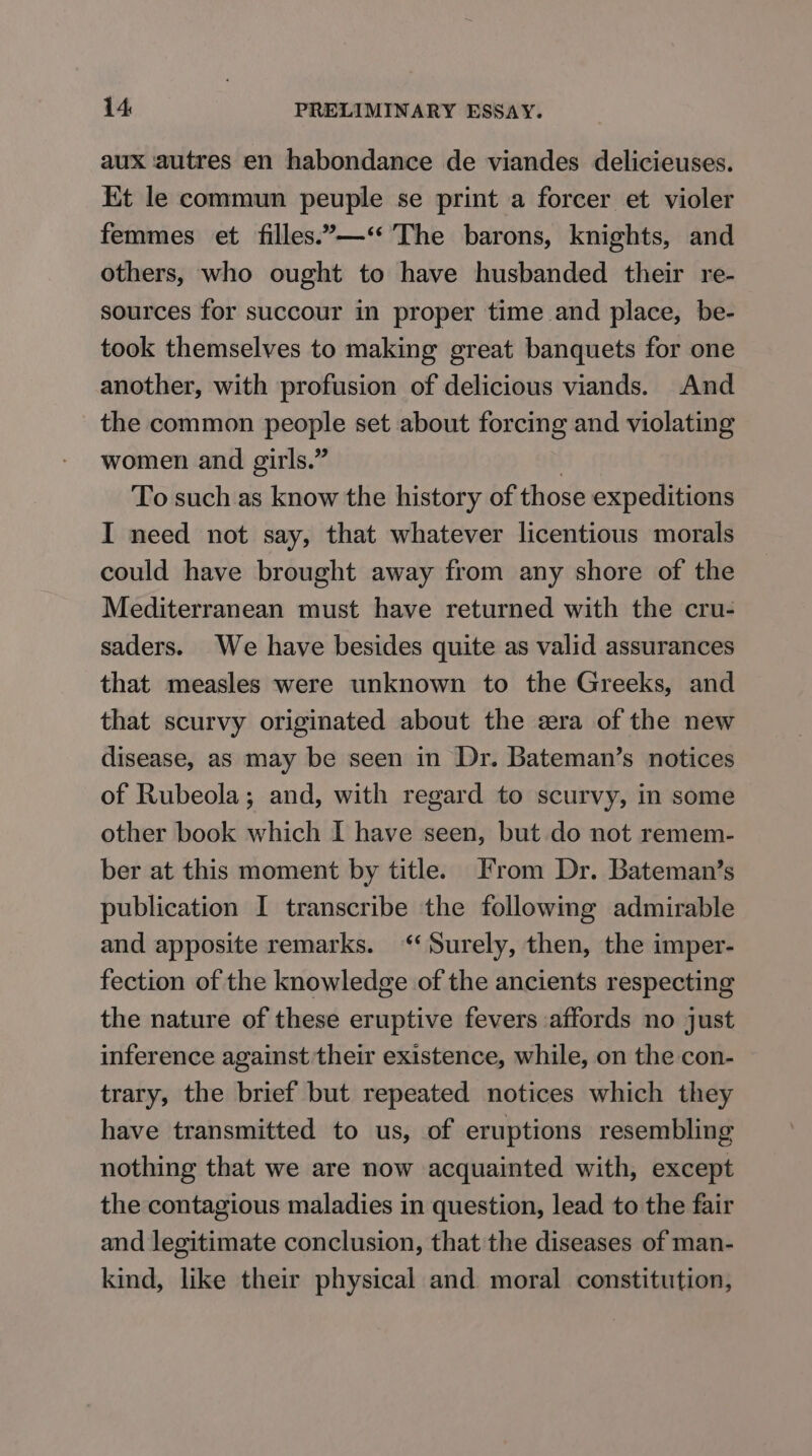 aux autres en habondance de viandes delicieuses. Et le commun peuple se print a forcer et violer femmes et filles.—‘* The barons, knights, and others, who ought to have husbanded their re- sources for succour in proper time and place, be- took themselves to making great banquets for one another, with profusion of delicious viands. And the common people set about forcing and violating women and girls.” | To such as know the history of those expeditions I need not say, that whatever licentious morals could have brought away from any shore of the Mediterranean must have returned with the cru- saders. We have besides quite as valid assurances that measles were unknown to the Greeks, and that scurvy originated about the era of the new disease, as may be seen in Dr. Bateman’s notices of Rubeola; and, with regard to scurvy, in some other book which I have seen, but do not remem- ber at this moment by title. From Dr. Bateman’s publication I transcribe the following admirable and apposite remarks. “Surely, then, the imper- fection of the knowledge of the ancients respecting the nature of these eruptive fevers affords no just inference against their existence, while, on the con- trary, the brief but repeated notices which they have transmitted to us, of eruptions resembling nothing that we are now acquainted with, except the contagious maladies in question, lead to the fair and legitimate conclusion, that the diseases of man- kind, like their physical and moral constitution,