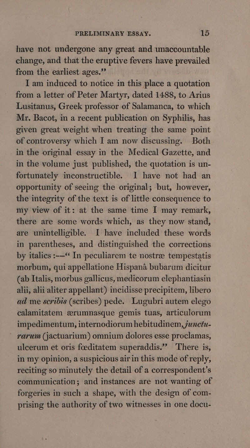 have not undergone any great and unaccountable change, and that the eruptive fevers have prevailed from the earliest ages.” I am induced to notice in this place a quotation from a letter of Peter Martyr, dated 1488, to Arius Lusitanus, Greek professor of Salamanca, to which Mr. Bacot, in a recent publication on Syphilis, has given great weight when treating the same point of controversy which I am now discussing. Both in the original essay in the Medical Gazette, and in the volume just published, the quotation is un- fortunately inconstructible. I have not had an opportunity of seeing the original; but, however, the integrity of the text is of little consequence to my view of it: at the same time I may remark, there are some words which, as they now stand, are unintelligible. I have included these words in parentheses, and distinguished the corrections by italics :-—** In peculiarem te nostree tempestatis morbum, qui appellatione Hispana bubarum dicitur (ab Italis, morbus gallicus, medicorum elephantiasin alii, alii aliter appellant) incidisse precipitem, libero ad me scribis (scribes) pede. Lugubri autem elego calamitatem eerumnasque gemis tuas, articulorum impedimentum, internodiorum hebitudinem, junctu- rarum (jactuarium) omnium dolores esse proclamas, ulcerum et oris foeditatem superaddis.”’ ‘There is, in my opinion, a suspicious airin this mode of reply, reciting so minutely the detail of a correspondent’s communication; and instances are not wanting of forgeries in such a shape, with the design of com- prising the authority of two witnesses in one docu-