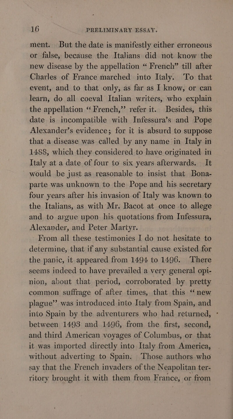 ment. But the date is manifestly either erroneous or false, because the Italians did not know the new disease by the appellation “ French” till after Charles of France marched into Italy. To that event, and to that only, as far as I know, or can learn, do all coeval Italian writers, who explain the appellation “ French,” refer it. Besides, this date is incompatible with Infessura’s and Pope Alexander’s evidence; for it is absurd to suppose that a disease was called by any name in Italy in 1488, which they considered to have originated in Italy at a date of four to six years afterwards. It — would be just as reasonable to insist that Bona- parte was unknown to the Pope and his secretary four years after his invasion of Italy was known to the Italians, as with Mr. Bacot at once to allege and to argue upon his quotations from Infessura, Alexander, and Peter Martyr. From all these testimonies I do not. hesitate to determine, that if any substantial cause existed for the panic, it appeared from 1494 to 1496. There seems indeed to have prevailed a very general opi- nion, about that period, corroborated by pretty common suffrage of after times, that this “ new plague”? was introduced into Italy from Spain, and into Spain by the adventurers who had returned, - between 1493 and 1496, from the first, second, and third American voyages of Columbus, or that it was imported directly into Italy from America, without adverting to Spain. Those authors who say that the French invaders of the Neapolitan ter- ritory brought it with them from France, or from