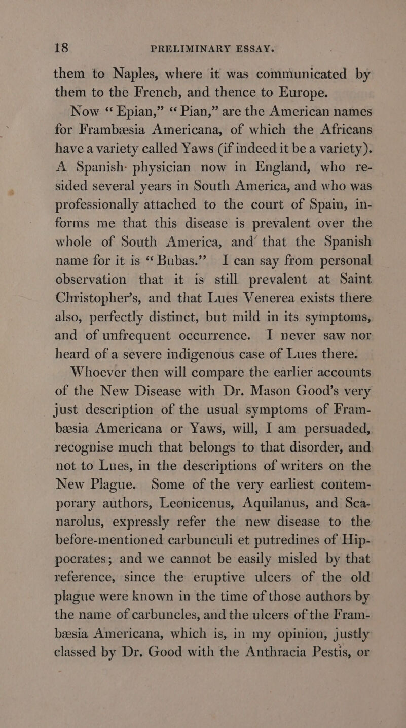 them to Naples, where it was communicated by them to the French, and thence to Europe. Now “ Epian,” < Pian,” are the American names for Frambesia Americana, of which the Africans have a variety called Yaws (if indeed it be a variety). A Spanish- physician now in England, who re- sided several years in South America, and who was professionally attached to the court of Spain, in- forms me that this disease is prevalent over the whole of South America, and that the Spanish name for it is ‘ Bubas.”’ I can say from personal observation that it is still prevalent at Saint Christopher’s, and that Lues Venerea exists there also, perfectly distinct, but mild in its symptoms, and of unfrequent occurrence. I never saw nor heard of a severe indigenous case of Lues there. Whoever then will compare the earlier accounts of the New Disease with Dr. Mason Good’s very just description of the usual symptoms of Fram- baesia Americana or Yaws, will, I am persuaded, recognise much that belongs to that disorder, and not to Lues, in the descriptions of writers on the New Plague. Some of the very earliest contem- porary authors, Leonicenus, Aquilanus, and Sca- narolus, expressly refer the new disease to the before-mentioned carbunculi et putredines of Hip- pocrates; and we cannot be easily misled by that reference, since the eruptive ulcers of the old plague were known in the time of those authors by the name of carbuncles, and the ulcers of the Fram- beesia Americana, which is, in my opinion, justly classed by Dr. Good with the Anthracia Pestis, or