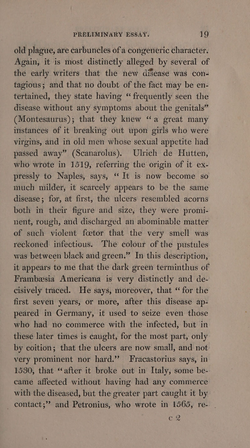 old plague, are carbuncles of a congeneric character. Again, it is most distinctly alleged by several of the early writers that the new diSease was con- tagious; and that no doubt of the fact may be en- tertained, they state having “frequently seen the disease without any symptoms about the genitals” (Montesaurus); that they knew “a great many instances of it breaking out upon girls who were virgins, and in old men whose sexual appetite had passed away” (Scanarolus). Ulrich de Hutten, who wrote in 1519, referring the origin of it ex- pressly to Naples, says, ‘It is now become so much milder, it scarcely appears to be the same disease; for, at first, the ulcers resembled acorns both in their figure and size, they were promi- nent, rough, and discharged an abominable matter of such violent foetor that the very smell was reckoned infectious. The colour of the pustules was between black and green.” In this description, it appears to me that the dark green terminthus of Frambesia Americana is very distinctly and de- cisively traced. He says, moreover, that ‘for the first seven years, or more, after this disease ap- peared in Germany, it used to seize even those who had no commerce with the infected, but in these later times is caught, for the most part, only by coition; that the ulcers are now small, and not. very prominent nor hard.” Fracastorius says, in 1530, that ‘after it broke out in Italy, some be- came affected without having had any commerce with the diseased, but the greater part caught it by _ contact;”’ and Petronius, who wrote in 1565, re- c 2