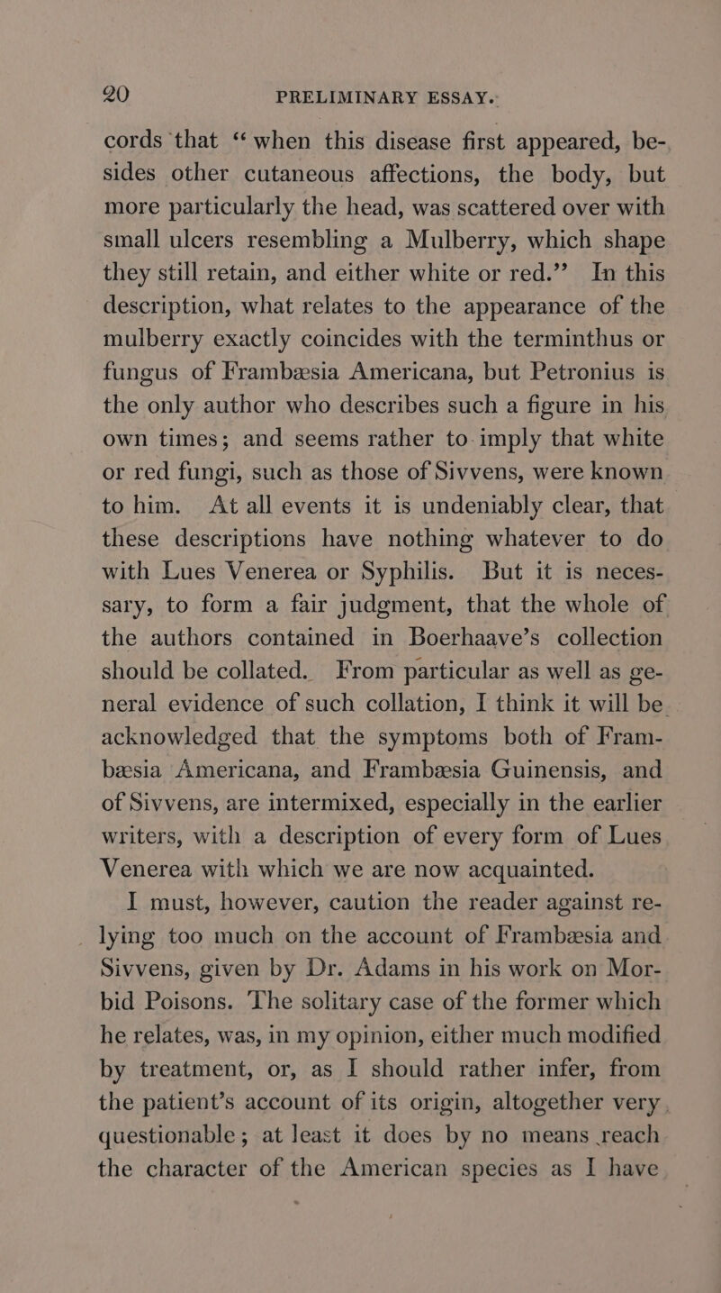 cords ‘that ‘‘ when this disease first appeared, be- sides other cutaneous affections, the body, but more particularly the head, was scattered over with small ulcers resembling a Mulberry, which shape they still retain, and either white or red.’’ In this description, what relates to the appearance of the mulberry exactly coincides with the terminthus or fungus of Frambeesia Americana, but Petronius is the only author who describes such a figure in his own times; and seems rather to imply that white or red fungi, such as those of Sivvens, were known to him. At all events it is undeniably clear, that these descriptions have nothing whatever to do with Lues Venerea or Syphilis. But it is neces- sary, to form a fair judgment, that the whole of the authors contained in Boerhaave’s collection should be collated. From particular as well as ge- neral evidence of such collation, I think it will be — acknowledged that the symptoms both of Fram- beesia Americana, and Frambesia Guinensis, and of Sivvens, are intermixed, especially in the earlier writers, with a description of every form of Lues Venerea with which we are now acquainted. I must, however, caution the reader against re- _ lying too much on the account of Frambesia and Sivvens, given by Dr. Adams in his work on Mor- bid Poisons. The solitary case of the former which he relates, was, in my opinion, either much modified by treatment, or, as I should rather infer, from the patient’s account of its origin, altogether very , questionable; at least it does by no means reach the character of the American species as I have