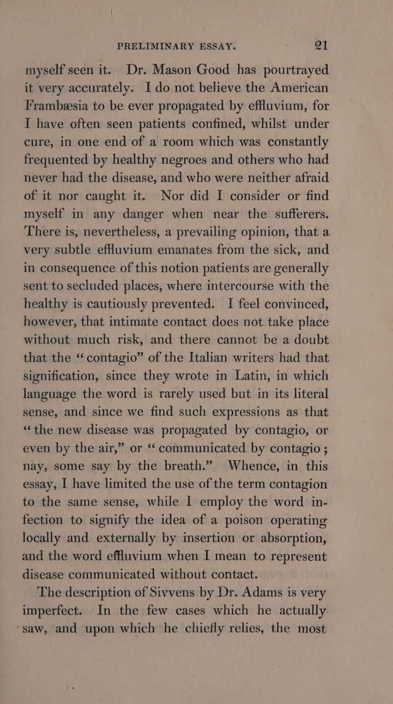 myself seen it. Dr. Mason Good has pourtrayed it very accurately. I do not believe the American Frambeesia to be ever propagated by effluvium, for I have often seen patients confined, whilst under cure, in one end of a room which was constantly frequented by healthy negroes and others who had never had the disease, and who were neither afraid of it nor caught it. Nor did I consider or find myself in any danger when near the sufferers. There is, nevertheless, a prevailing opinion, that a very subtle effluvium emanates from the sick, and in consequence of this notion patients are generally sent to secluded places, where intercourse with the healthy is cautiously prevented. I feel convinced, however, that intimate contact does not take place without much risk, and there cannot be a doubt that the ‘‘contagio” of the Italian writers had that signification, since they wrote in Latin, in which language the word is rarely used but in its literal sense, and since we find such expressions as that “the new disease was propagated by contagio, or even by the air,” or ‘“‘ communicated by contagio ; nay, some say by the breath.” Whence, in this essay, I have limited the use of the term contagion to the same sense, while I employ the word in- fection to signify the idea of a poison operating locally and. externally by insertion or absorption, and the word effluvium when I mean to represent disease communicated without contact. The description of Sivvens by Dr. Adams is very imperfect. In the few cases which he actually ‘saw, and upon which he chiefly relies, the most