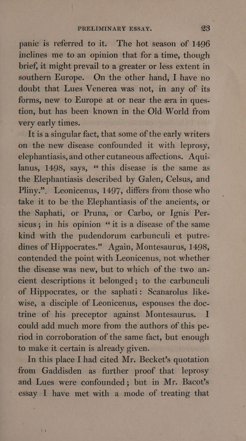 panic is referred to it. The hot season of 1496 inclines me to an opinion that for a time, though brief, it might prevail to a greater or less extent in southern Europe. On the other hand, I have no doubt that Lues Venerea was not, in any of its forms, new to Europe at or near the era in ques- tion, but has been known in the Old World from very early times. It is a singular fact, that some of the early writers on the new disease confounded it with leprosy, elephantiasis, and other cutaneous affections. Aqui- lanus, 1498, says, “this disease is the same as the Elephantiasis described by Galen, Celsus, and Pliny.”. Leonicenus, 1497, differs from those who take it to be the Elephantiasis of the ancients, or the Saphati, or Pruna, or Carbo, or Ignis Per- sicus; in his opinion “ it is a disease of the same kind with the pudendorum carbunculi et putre- dines of Hippocrates.” Again, Montesaurus, 14.98, contended the point with Leonicenus, not whether the disease was new, but to which of the two an- cient descriptions it belonged; to the carbunculi of Hippocrates, or the saphati: Scanarolus like- wise, a disciple of Leonicenus, espouses the doc- trine of his preceptor against Montesaurus. I could add much more from the authors of this pe- riod in corroboration of the same fact, but enough to make it certain is already given. In this place I had cited Mr. Becket’s quotation from Gaddisden as further proof that leprosy and Lues were confounded; but in Mr. Bacot’s