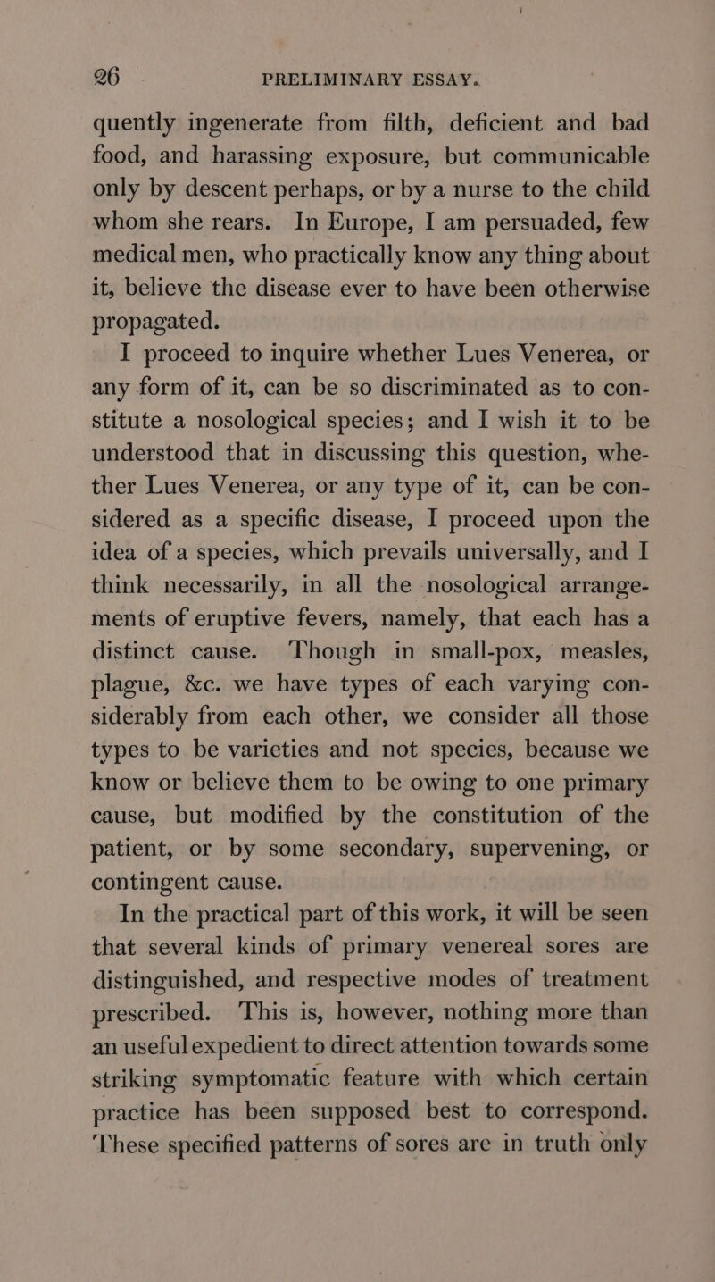 quently ingenerate from filth, deficient and bad food, and harassing exposure, but communicable only by descent perhaps, or by a nurse to the child whom she rears. In Europe, I am persuaded, few medical men, who practically know any thing about it, believe the disease ever to have been otherwise propagated. I proceed to inquire whether Lues Venerea, or any form of it, can be so discriminated as to con- stitute a nosological species; and I wish it to be understood that in discussing this question, whe- ther Lues Venerea, or any type of it, can be con- sidered as a specific disease, I proceed upon the idea of a species, which prevails universally, and I think necessarily, in all the nosological arrange- ments of eruptive fevers, namely, that each has a distinct cause. ‘Though in small-pox, measles, plague, &amp;c. we have types of each varying con- siderably from each other, we consider all those types to be varieties and not species, because we know or believe them to be owing to one primary cause, but modified by the constitution of the patient, or by some secondary, supervening, or contingent cause. In the practical part of this work, it will be seen that several kinds of primary venereal sores are distinguished, and respective modes of treatment prescribed. This is, however, nothing more than an useful expedient to direct attention towards some striking symptomatic feature with which certain practice has been supposed best to correspond. These specified patterns of sores are in truth only