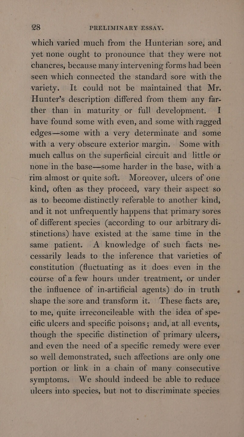 which varied much from the Hunterian sore, and yet none ought to pronounce that they were not chancres, because many intervening forms had been seen which connected the standard sore with the variety. It could not be maintained that Mr. Hunter’s description differed from them any far- ther than in maturity or full development. I have found some with even, and some with ragged edges—some with a very determinate and some with a very obscure exterior margin. Some with much callus on the superficial circuit and little or none in the base—some harder in the base, with a rim almost or quite soft. Moreover, ulcers of one kind, often as they proceed, vary their aspect so as to become distinctly referable to another kind, and it not unfrequently happens that primary sores of different species (according to our arbitrary di- stinctions) have existed at the same time in the same patient. A knowledge of such facts ne- cessarily leads to the inference that varieties of constitution (fluctuating as it does even in the course of a few hours under treatment, or under the influence of in-artificial agents) do in truth shape the sore and transform it. ‘These facts are, to me, quite irreconcileable with the idea of spe- cific ulcers and specific poisons; and, at all events, though the specific distinction of primary ulcers, and even the need of a specific remedy were ever so well demonstrated, such affections are only one portion or link in a chain of many consecutive symptoms. We should indeed be able to reduce ulcers into species, but not to discriminate species