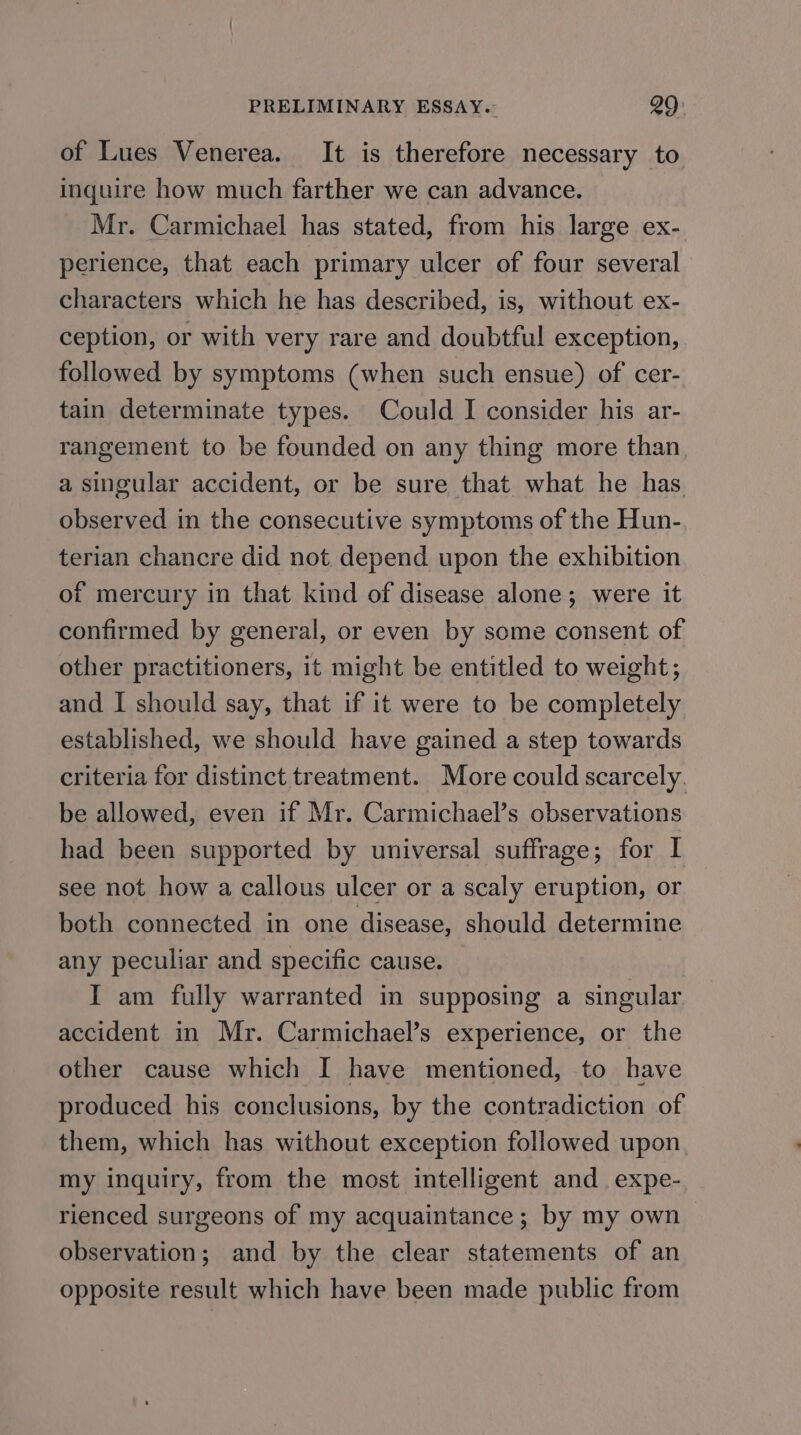 of Lues Venerea. It is therefore necessary to inquire how much farther we can advance. Mr. Carmichael has stated, from his large ex- perience, that each primary ulcer of four several characters which he has described, is, without ex- ception, or with very rare and doubtful exception, followed by symptoms (when such ensue) of cer- tain determinate types. Could I consider his ar- rangement to be founded on any thing more than. a singular accident, or be sure that what he has observed in the consecutive symptoms of the Hun- terian chancre did not depend upon the exhibition of mercury in that kind of disease alone; were it confirmed by general, or even by some consent of other practitioners, it might be entitled to weight; and I should say, that if it were to be completely established, we should have gained a step towards criteria for distinct treatment. More could scarcely. be allowed, even if Mr. Carmichael’s observations had been supported by universal suffrage; for I see not how a callous ulcer or a scaly eruption, or both connected in one disease, should determine any peculiar and specific cause. I am fully warranted in supposing a singular. accident in Mr. Carmichael’s experience, or the other cause which I have mentioned, to have produced his conclusions, by the contradiction of them, which has without exception followed upon. my inquiry, from the most intelligent and. expe- rienced surgeons of my acquaintance; by my own observation; and by the clear statements of an opposite result which have been made public from