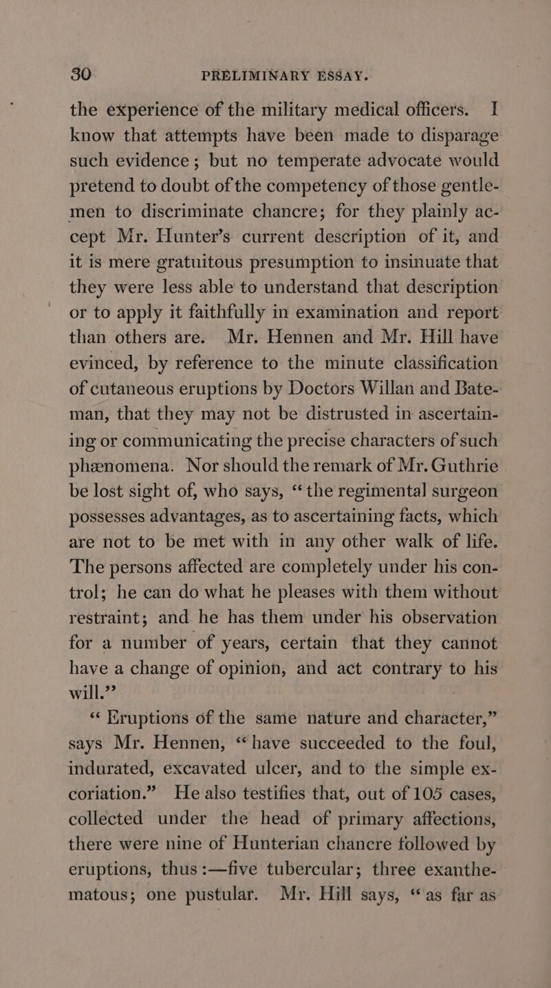 the experience of the military medical officers. I know that attempts have been made to disparage such evidence; but no temperate advocate would pretend to doubt of the competency of those gentle- men to discriminate chancre; for they plainly ac- cept Mr. Hunter’s current description of it, and it is mere gratuitous presumption to insinuate that they were less able to understand that description or to apply it faithfully in examination and report than others are. Mr. Hennen and Mr. Hill have evinced, by reference to the minute classification of cutaneous eruptions by Doctors Willan and Bate- man, that they may not be distrusted in ascertain- ing or communicating the precise characters of such phenomena. Nor should the remark of Mr. Guthrie - be lost sight of, who says, ‘the regimental surgeon possesses advantages, as to ascertaining facts, which are not to be met with in any other walk of life. The persons affected are completely under his con- trol; he can do what he pleases with them without restraint; and he has them under his observation for a number of years, certain that they cannot have a change of opinion, and act contrary to his will.”” ‘ Kruptions of the same nature and character,” says Mr. Hennen, ‘have succeeded to the foul, indurated, excavated ulcer, and to the simple ex- coriation.” He also testifies that, out of 105 cases, collected under the head of primary affections, there were nine of Hunterian chancre followed by eruptions, thus :—five tubercular; three exanthe- matous; one pustular. Mr. Hill says, “as far as