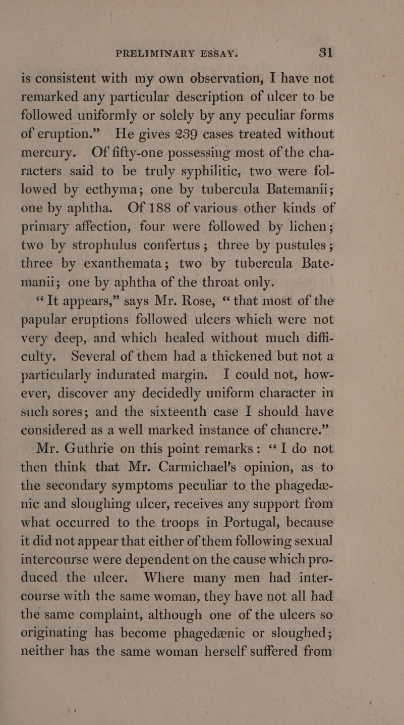 is consistent with my own observation, I have not remarked any particular description of ulcer to be followed uniformly or solely by any peculiar forms of eruption.” He gives 239 cases treated without mercury. Of fifty-one possessing most of the cha- racters said to be truly syphilitic, two were fol- lowed by ecthyma; one by tubercula Batemanii; one by aphtha. Of 188 of various other kinds of primary affection, four were followed by lichen; two by strophulus confertus ; three by pustules ; three by exanthemata; two by tubercula Bate- manii; one by aphtha of the throat only. ‘It appears,” says Mr. Rose, “ that most of the papular eruptions followed ulcers which were not very deep, and which healed without much diffi- culty. Several of them had a thickened but not a particularly indurated margin. I could not, how- ever, discover any decidedly uniform character in such sores; and the sixteenth case I should have considered as a well marked instance of chancre.” Mr. Guthrie on this point remarks: ‘* I do not then think that Mr. Carmichael’s opinion, as to the secondary symptoms peculiar to the phagede- nic and sloughing ulcer, receives any support from what occurred to the troops in Portugal, because it did not appear that either of them following sexual intercourse were dependent on the cause which pro- duced the ulcer. Where many men had inter- course with the same woman, they have not all had the same complaint, although one of the ulcers so originating has become phagedzenic or sloughed; neither has the same woman herself suffered from