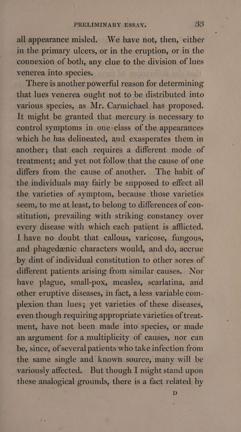 all appearance misled. We have not, then, either in the primary ulcers, or in the eruption, or in the connexion of both, any clue to the division of lues venerea into species. There is another powerful reason for determining that lues venerea ought not to be distributed into various species, as Mr. Carmichael has proposed. It might be granted that mercury is necessary to control symptoms in one:class of the appearances which he has delineated, and exasperates them in another; that each requires a different mode of treatment; and yet not follow that the cause of one differs from the cause of another. The habit of the individuals may fairly be supposed to effect all the varieties of symptom, because those varieties seem, to me at least, to belong to differences of con- stitution, prevailing with striking constancy over every disease with which each patient is afflicted. I have no doubt that callous, varicose, fungous, and phagedenic characters would, and do, accrue by dint of individual constitution to other sores of different patients arising from similar causes. Nor have plague, small-pox, measles, scarlatina, and other eruptive diseases, in fact, a less variable com- plexion than lues; yet varieties of these diseases, even though requiring appropriate varieties of treat- ment, have not been made into species, or made an argument for a multiplicity of causes, nor can be, since, of several patients who take infection from the same single and known source, many will be variously affected. But though I might stand upon these analogical grounds, there is a fact related by D