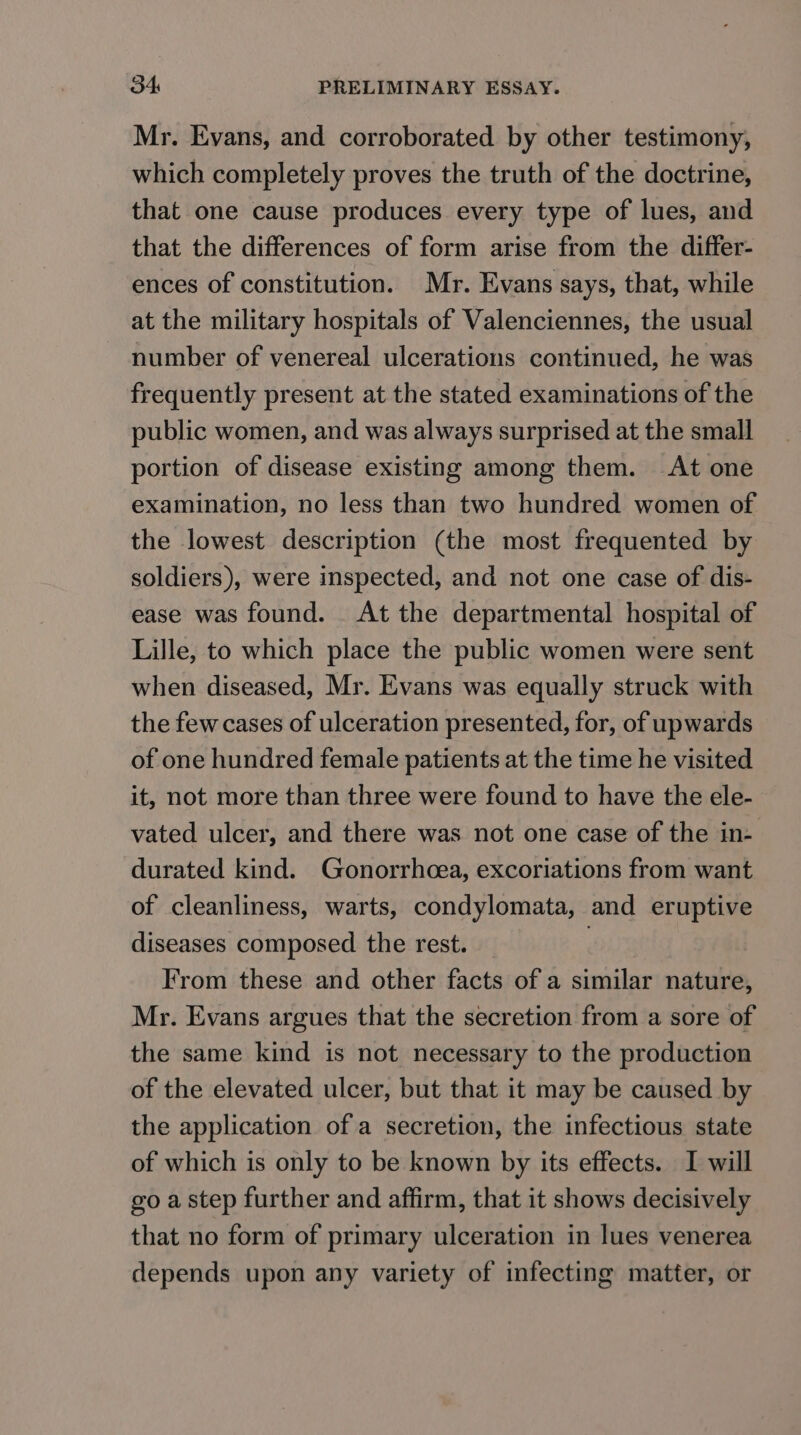 Mr. Evans, and corroborated by other testimony, which completely proves the truth of the doctrine, that one cause produces every type of lues, and that the differences of form arise from the differ- ences of constitution. Mr. Evans says, that, while at the military hospitals of Valenciennes, the usual number of venereal ulcerations continued, he was frequently present at the stated examinations of the public women, and was always surprised at the small portion of disease existing among them. At one examination, no less than two hundred women of the lowest description (the most frequented by soldiers), were inspected, and not one case of dis- ease was found. At the departmental hospital of Lille, to which place the public women were sent when diseased, Mr. Evans was equally struck with the few cases of ulceration presented, for, of upwards of one hundred female patients at the time he visited it, not more than three were found to have the ele- vated ulcer, and there was not one case of the in- durated kind. Gonorrhoea, excoriations from want of cleanliness, warts, condylomata, and eruptive diseases composed the rest. | From these and other facts of a similar nature, Mr. Evans argues that the secretion from a sore of the same kind is not necessary to the production of the elevated ulcer, but that it may be caused by the application of a secretion, the infectious state of which is only to be known by its effects. I will go a step further and affirm, that it shows decisively that no form of primary ulceration in lues venerea depends upon any variety of infecting matter, or