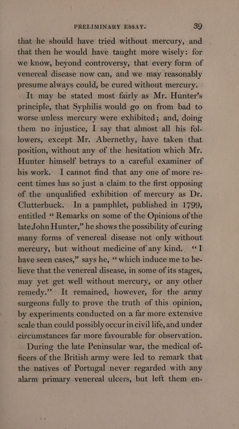 that he should have tried without mercury, and that then he would have taught more wisely: for we know, beyond controversy, that every form of venereal disease now can, and we may reasonably presume always could, be cured without mercury. It may be stated most fairly as Mr. Hunter’s principle, that Syphilis would go on from bad to worse unless mercury were exhibited; and, doing them no injustice, I say that almost all his fol- lowers, except Mr. Abernethy, have taken that position, without any of the hesitation which Mr. Hunter himself betrays to a careful examiner of his work. I cannot find that any one of more re- cent times has so just a claim to the first opposing of the unqualified exhibition of mercury as Dr. Clutterbuck. In a pamphlet, published in 1799, entitled “ Remarks on some of the Opinions of the late John Hunter,” he shows the possibility of curing many forms of venereal disease not only without mercury, but without medicine of any kind. “TI have seen cases,” says he, “ which induce me to be- lieve that the venereal disease, in some of its stages, may yet get well without mercury, or any other remedy.” It remained, however, for the army surgeons fully to prove the truth of this opinion, by experiments conducted on a far more extensive scale than could possibly occur in civil life, and under circumstances far more favourable for observation. During the late Peninsular war, the medical of- ficers of the British army were led to remark that the natives of Portugal never regarded with any alarm primary venereal ulcers, but left them en-