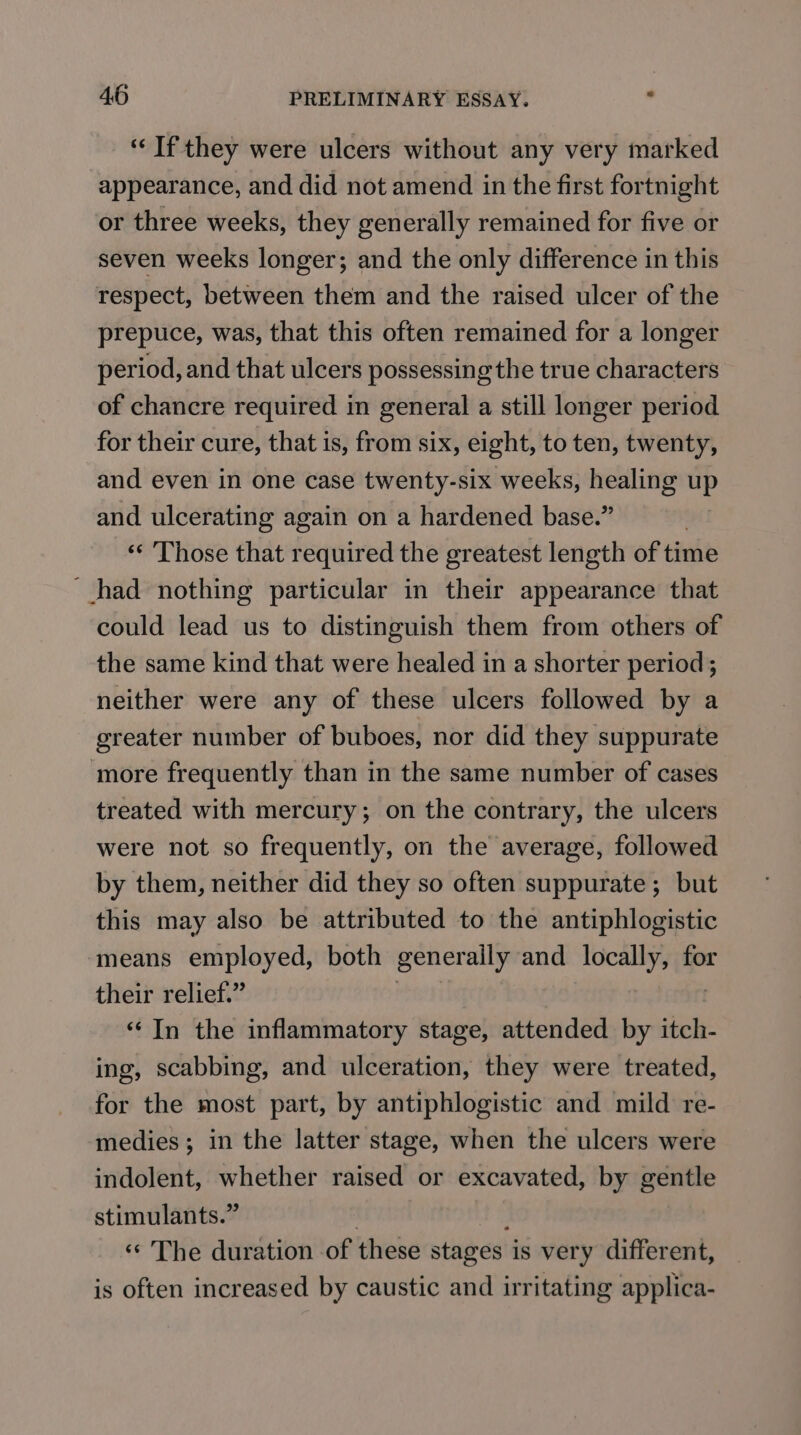 “Tf they were ulcers without any very marked appearance, and did not amend in the first fortnight or three weeks, they generally remained for five or seven weeks longer; and the only difference in this respect, between them and the raised ulcer of the prepuce, was, that this often remained for a longer period, and that ulcers possessing the true characters of chancre required in general a still longer period for their cure, that is, from six, eight, to ten, twenty, and even in one case twenty-six weeks, healing ni and ulcerating again on a hardened base.” | «« Those that required the greatest length of time had nothing particular in their appearance that could lead us to distinguish them from others of the same kind that were healed in a shorter period; neither were any of these ulcers followed by a greater number of buboes, nor did they suppurate ‘more frequently than in the same number of cases treated with mercury; on the contrary, the ulcers were not so frequently, on the average, followed by them, neither did they so often suppurate ; but this may also be attributed to the antiphlogistic means employed, both generally and locally, for their relief.” ‘‘ In the inflammatory stage, attended by itch- ing, scabbing, and ulceration, they were treated, for the most part, by antiphlogistic and mild re- medies; in the latter stage, when the ulcers were indolent, whether raised or excavated, by gentle stimulants.” | ‘ «‘ The duration of these stages is very different, is often increased by caustic and irritating applica-