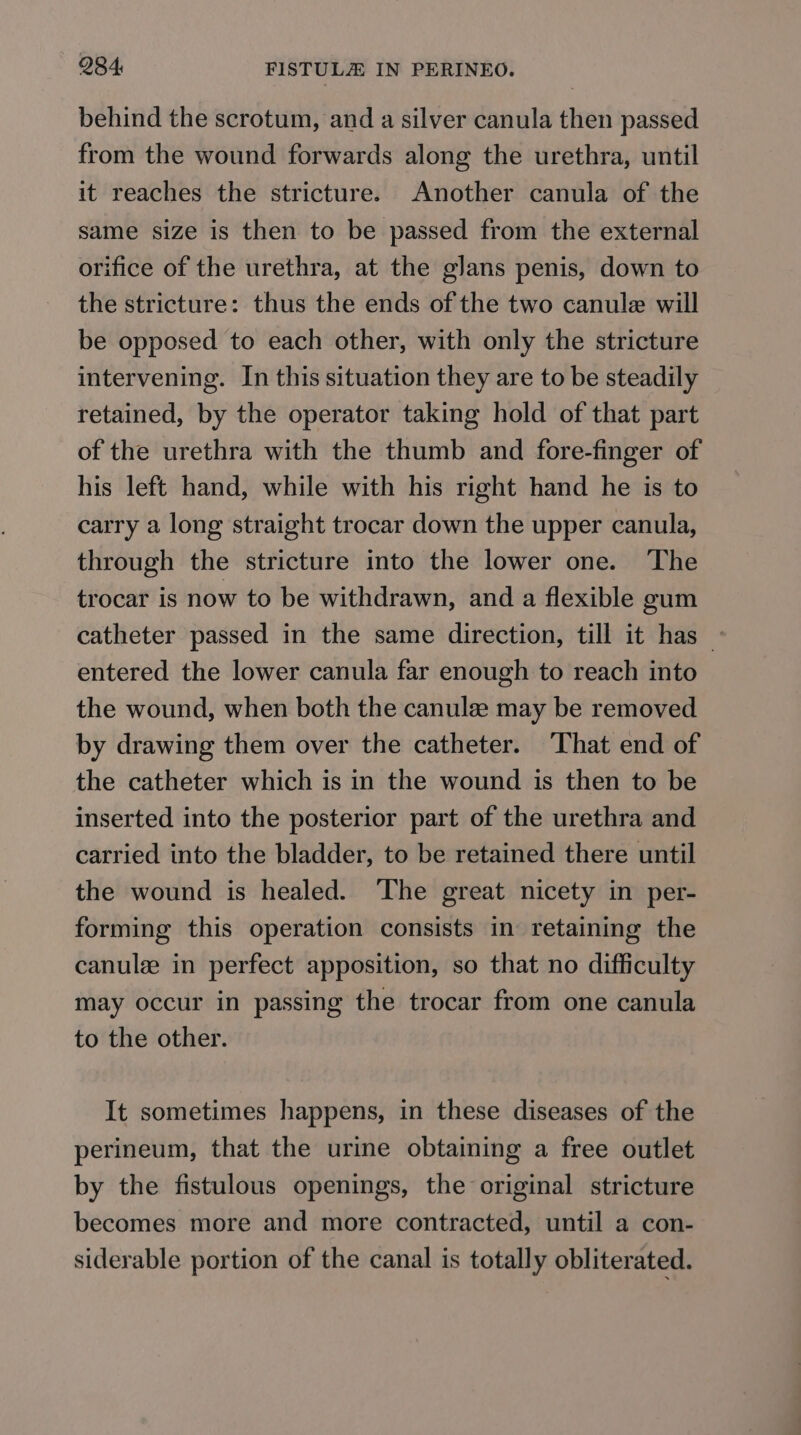 behind the scrotum, and a silver canula then passed from the wound forwards along the urethra, until it reaches the stricture. Another canula of the same size is then to be passed from the external orifice of the urethra, at the glans penis, down to the stricture: thus the ends of the two canule will be opposed to each other, with only the stricture intervening. In this situation they are to be steadily retained, by the operator taking hold of that part of the urethra with the thumb and fore-finger of his left hand, while with his right hand he is to carry a long straight trocar down the upper canula, through the stricture into the lower one. The trocar is now to be withdrawn, and a flexible gum catheter passed in the same direction, till it has - entered the lower canula far enough to reach into the wound, when both the canule may be removed by drawing them over the catheter. That end of the catheter which is in the wound is then to be inserted into the posterior part of the urethra and carried into the bladder, to be retained there until the wound is healed. The great nicety in per- forming this operation consists in retaining the canule in perfect apposition, so that no difficulty may occur in passing the trocar from one canula to the other. It sometimes happens, in these diseases of the perineum, that the urine obtaining a free outlet by the fistulous openings, the original stricture becomes more and more contracted, until a con- siderable portion of the canal is totally obliterated.