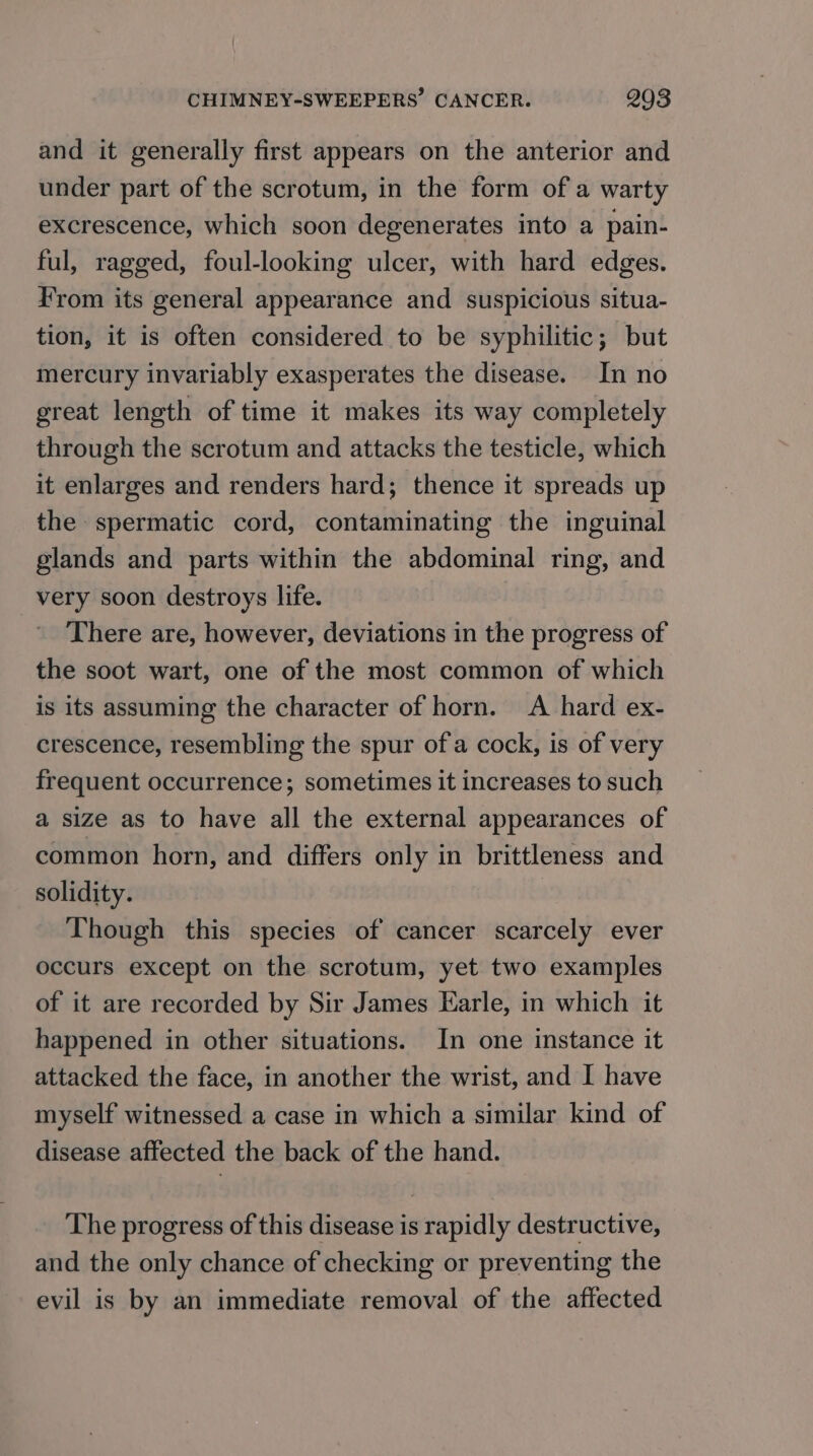 and it generally first appears on the anterior and under part of the scrotum, in the form of a warty excrescence, which soon degenerates into a pain- ful, ragged, foul-looking ulcer, with hard edges. From its general appearance and suspicious situa- tion, it is often considered to be syphilitic; but mercury invariably exasperates the disease. In no great length of time it makes its way completely through the scrotum and attacks the testicle, which it enlarges and renders hard; thence it spreads up the spermatic cord, contaminating the inguinal glands and parts within the abdominal ring, and very soon destroys life. There are, however, deviations in the progress of the soot wart, one of the most common of which is its assuming the character of horn. A hard ex- crescence, resembling the spur of a cock, is of very frequent occurrence; sometimes it increases to such a size as to have all the external appearances of common horn, and differs only in brittleness and solidity. Though this species of cancer scarcely ever occurs except on the scrotum, yet two examples of it are recorded by Sir James Earle, in which it happened in other situations. In one instance it attacked the face, in another the wrist, and I have myself witnessed a case in which a similar kind of disease affected the back of the hand. The progress of this disease is rapidly destructive, and the only chance of checking or preventing the evil is by an immediate removal of the affected