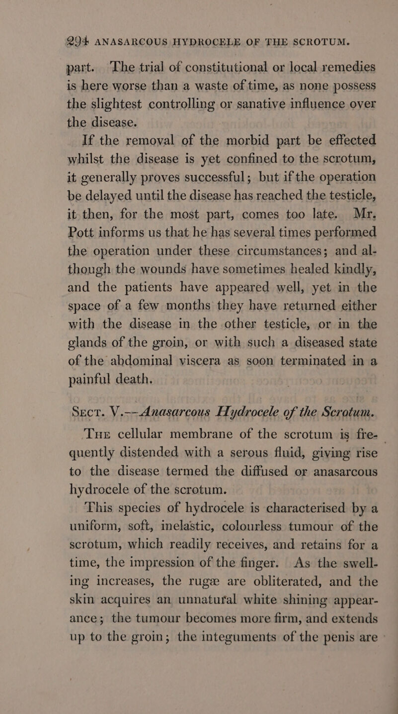 part. The trial of constitutional or local remedies is here worse than a waste of time, as none possess the slightest controlling or sanative influence over the disease. If the removal of the morbid part be effected whilst the disease is yet confined to the scrotum, it generally proves successful; but if the operation be delayed until the disease has reached the testicle, it then, for the most part, comes too late. Mr. Pott informs us that he has several times performed the operation under these circumstances; and al- though the wounds have sometimes healed kindly, and the patients have appeared well, yet in the space of a few months they have returned either with the disease in the other testicle, or in the glands of the groin, or with such a diseased state of the abdominal viscera as soon terminated in a painful death. SECT. V.--Anasarcous HH ydrocele of the Scrotum. Tue cellular membrane of the scrotum is fre-_ quently distended with a serous fluid, giving rise to the disease termed the diffused or anasarcous hydrecele of the scrotum. This species of hydrocele is characterised by a uniform, soft, inelastic, colourless tumour of the scrotum, which readily receives, and retains for a time, the impression of the finger. As the swell- ing increases, the rugee are obliterated, and the skin acquires an unnatural white shining appear- ance; the tumour becomes more firm, and extends up to the groin; the integuments of the penis are