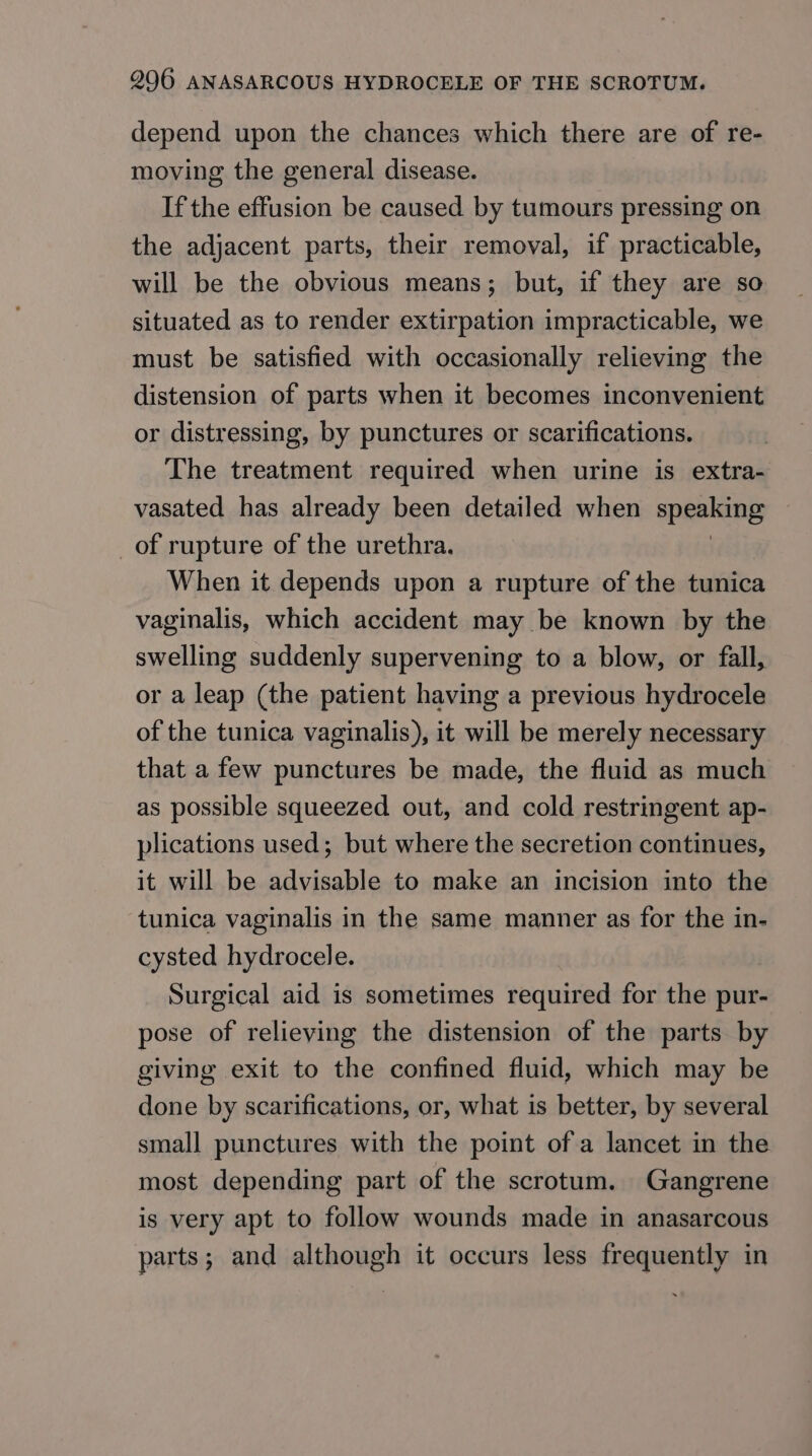 depend upon the chances which there are of re- moving the general disease. If the effusion be caused by tumours pressing on the adjacent parts, their removal, if practicable, will be the obvious means; but, if they are so situated as to render extirpation impracticable, we must be satisfied with occasionally relieving the distension of parts when it becomes inconvenient or distressing, by punctures or scarifications. The treatment required when urine is extra- vasated has already been detailed when speaking _of rupture of the urethra. When it depends upon a rupture of the tunica vaginalis, which accident may be known by the swelling suddenly supervening to a blow, or fall, or a leap (the patient having a previous hydrocele of the tunica vaginalis), it will be merely necessary that a few punctures be made, the fluid as much as possible squeezed out, and cold restringent ap- plications used; but where the secretion continues, it will be advisable to make an incision into the tunica vaginalis in the same manner as for the in- cysted hydrocele. Surgical aid is sometimes required for the pur- pose of relieving the distension of the parts by giving exit to the confined fluid, which may be done by scarifications, or, what is better, by several small punctures with the point of a lancet in the most depending part of the scrotum. Gangrene is very apt to follow wounds made in anasarcous parts; and although it occurs less frequently in