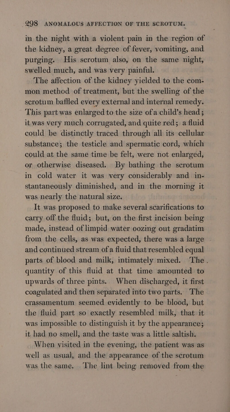 in the night with a violent pain in the region of the kidney, a great degree of fever, vomiting, and purging. His scrotum also, on the same night, swelled much, and was very painful. The affection of the kidney yielded to the com- mon method of treatment, but the swelling of the scrotum baffled every external and internal remedy. This part was enlarged to the size ofa child’s head ; it was very much corrugated, and quite red; a fluid could be distinctly traced through all its cellular substance; the testicle and spermatic cord, which could at the same time be felt, were not enlarged, or otherwise diseased. By bathing the scrotum in cold water it was very considerably and in- stantaneously diminished, and in the eee it was nearly the natural size. It was proposed to make several scarifications to carry off the fluid; but, on the first incision being made, instead of limpid water oozing out gradatim from the cells, as was expected, there was a large ~ and continued stream of a fluid that resembled equal parts of blood and milk, intimately mixed. The. quantity of this fluid at that time amounted to upwards of three pints. When discharged, it first coagulated and then separated into two parts. The crassamentum seemed evidently to be blood, but the fluid part so exactly resembled milk, that it was impossible to distinguish it by the appearance; it had no smell, and the taste was a little saltish. When visited in the evening, the patient was as well as usual, and the appearance of the scrotum was the same. ‘he lint being removed from the