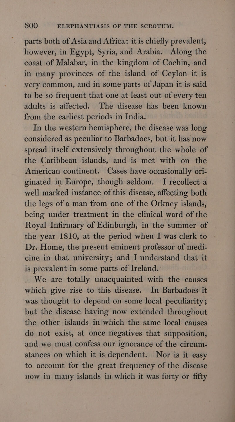 parts both of Asia and Africa: it is chiefly prevalent, however, in Egypt, Syria, and Arabia. Along the coast of Malabar, in the kingdom of Cochin, and in many provinces of the island of Ceylon it is very common, and in some parts of Japan it is said to be so frequent that one at least out of every ten adults is affected. ‘The disease has been known from the earliest periods in India. In the western hemisphere, the disease was long considered as peculiar to Barbadoes, but it has now spread itself extensively throughout the whole of the Caribbean islands, and is met with on the American continent. Cases have occasionally ori- ginated in Europe, though seldom. I recollect a well marked instance of this disease, affecting both the legs of a man from one of the Orkney islands, being under treatment in the clinical ward of the Royal Infirmary of Edinburgh, in the summer of the year 1810, at the period when I was clerk to Dr. Home, the present eminent professor of medi- cine in that university; and I understand that it is prevalent in some parts of Ireland. We are totally unacquainted with the causes which give rise to this disease. In Barbadoes it was thought to depend on some local peculiarity; but the disease having now extended throughout the other islands in which the same local causes do not exist, at once negatives that supposition, and we must confess our ignorance of the circum- stances on which it is dependent. Nor is it easy to account for the great frequency of the disease now in many islands in which it was forty or fifty