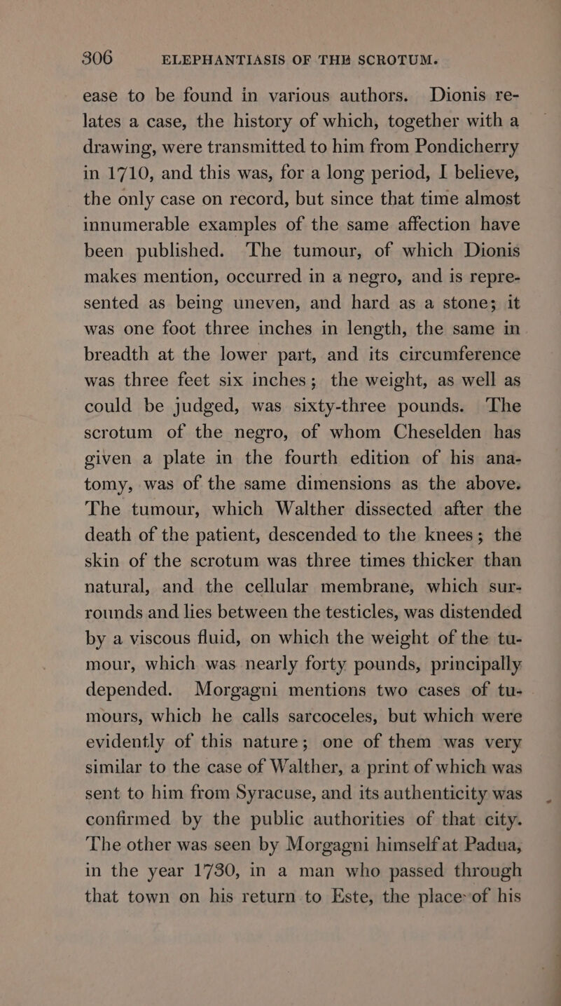 ease to be found in various authors. Dionis re- lates a case, the history of which, together with a drawing, were transmitted to him from Pondicherry in 1710, and this was, for a long period, I believe, the only case on record, but since that time almost innumerable examples of the same affection have been published. The tumour, of which Dionis makes mention, occurred in a negro, and is repre- sented as being uneven, and hard as a stone; it was one foot three inches in length, the same in breadth at the lower part, and its circumference was three feet six inches; the weight, as well as could be judged, was sixty-three pounds. ‘The scrotum of the negro, of whom Cheselden has given a plate in the fourth edition of his ana- tomy, was of the same dimensions as the above. The tumour, which Walther dissected after the death of the patient, descended to the knees; the skin of the scrotum was three times thicker than natural, and the cellular membrane, which sur- rounds and lies between the testicles, was distended by a viscous fluid, on which the weight of the tu- mour, which was nearly forty pounds, principally depended. Morgagni mentions two cases of tu- mours, which he calls sarcoceles, but which were evidently of this nature; one of them was very similar to the case of Walther, a print of which was sent to him from Syracuse, and its authenticity was confirmed by the public authorities of that city. The other was seen by Morgagni himself at Padua, in the year 1730, in a man who passed through that town on his return to Este, the place~of his