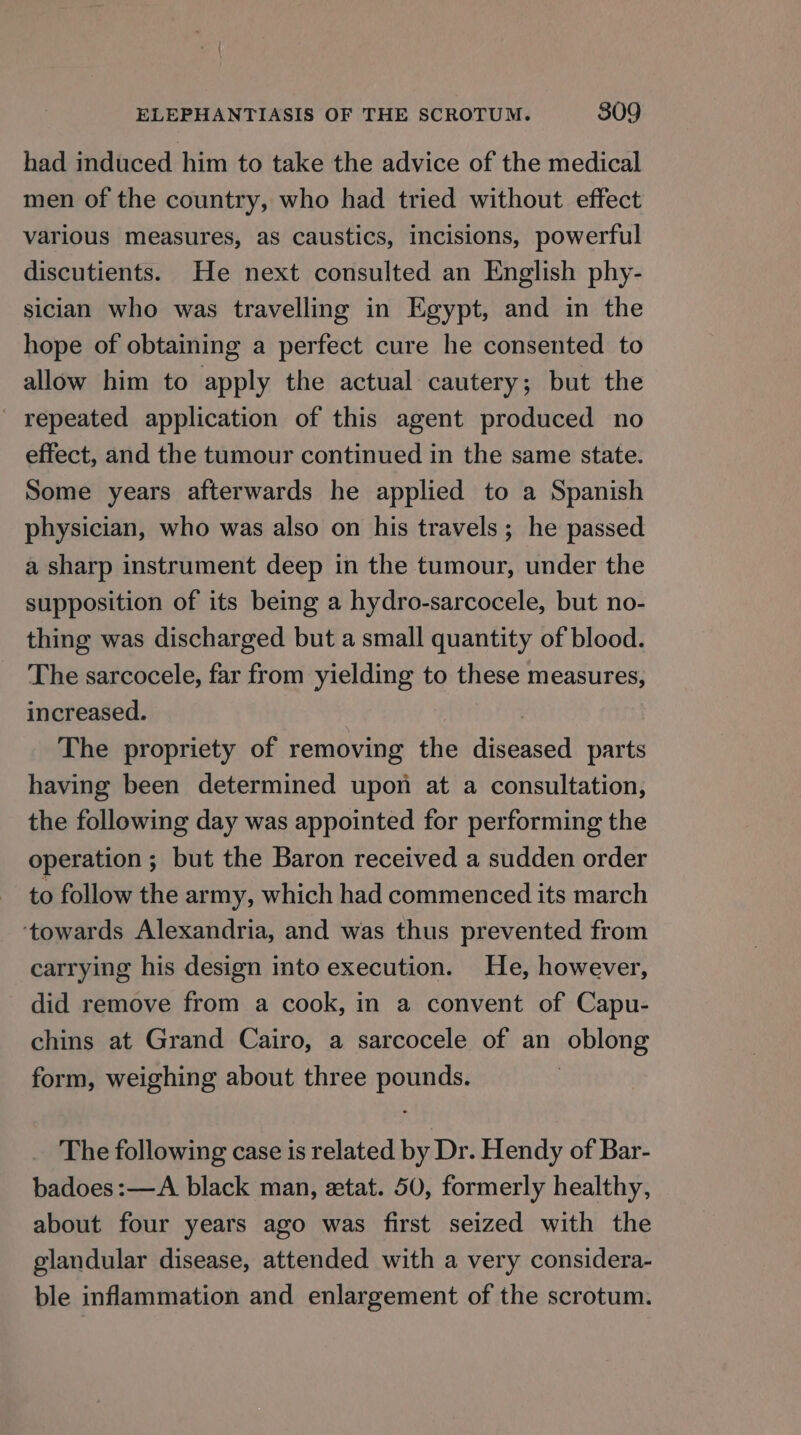 had induced him to take the advice of the medical men of the country, who had tried without effect various measures, as caustics, incisions, powerful discutients. He next consulted an English phy- sician who was travelling in Egypt, and in the hope of obtaining a perfect cure he consented to allow him to apply the actual cautery; but the ' repeated application of this agent produced no effect, and the tumour continued in the same state. Some years afterwards he applied to a Spanish physician, who was also on his travels; he passed a sharp instrument deep in the tumour, under the supposition of its being a hydro-sarcocele, but no- thing was discharged but a small quantity of blood. The sarcocele, far from yielding to these measures, increased. ) The propriety of removing the diseased parts having been determined upon at a consultation, the following day was appointed for performing the operation; but the Baron received a sudden order to follow the army, which had commenced its march ‘towards Alexandria, and was thus prevented from carrying his design into execution. He, however, did remove from a cook, in a convent of Capu- chins at Grand Cairo, a sarcocele of an oblong form, weighing about three pounds. The following case is related by Dr. Hendy of Bar- badoes:—A black man, ztat. 50, formerly healthy, about four years ago was first seized with the glandular disease, attended with a very considera- ble inflammation and enlargement of the scrotum.