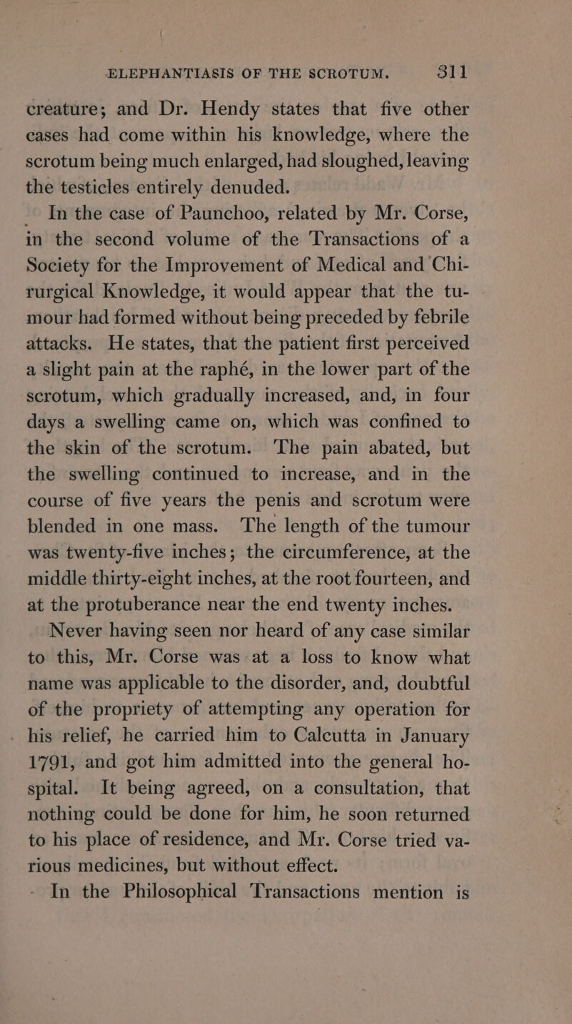 creature; and Dr. Hendy states that five other eases had come within his knowledge, where the scrotum being much enlarged, had sloughed, leaving the testicles entirely denuded. _ In the case of Paunchoo, related by Mr. Corse, in the second volume of the Transactions of a Society for the Improvement of Medical and Chi- rurgical Knowledge, it would appear that the tu- mour had formed without being preceded by febrile attacks. He states, that the patient first perceived a slight pain at the raphé, in the lower part of the scrotum, which gradually increased, and, in four days a swelling came on, which was confined to the skin of the scrotum. ‘The pain abated, but the swelling continued to increase, and in the course of five years the penis and scrotum were blended in one mass. The length of the tumour was twenty-five inches; the circumference, at the middle thirty-eight inches, at the root fourteen, and at the protuberance near the end twenty inches. Never having seen nor heard of any case similar to this, Mr. Corse was at a loss to know what name was applicable to the disorder, and, doubtful of the propriety of attempting any operation for _ his relief, he carried him to Calcutta in January 1791, and got him admitted into the general ho- spital. It being agreed, on a consultation, that nothing could be done for him, he soon returned to his place of residence, and Mr. Corse tried va- rious medicines, but without effect. In the Philosophical Transactions mention is