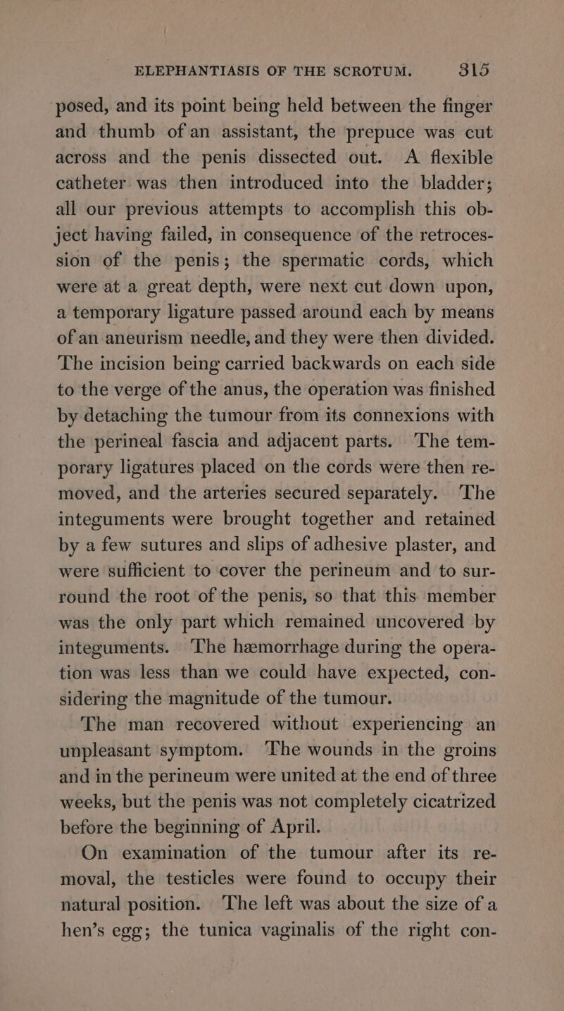 posed, and its point being held between the finger and thumb ofan assistant, the prepuce was cut across and the penis dissected out. A flexible catheter was then introduced into the bladder; all our previous attempts to accomplish this ob- ject having failed, in consequence of the retroces- sion of the penis; the spermatic cords, which were at a great depth, were next cut down upon, a temporary ligature passed around each by means of an aneurism needle, and they were then divided. The incision being carried backwards on each side to the verge of the anus, the operation was finished by detaching the tumour from its connexions with the perineal fascia and adjacent parts. ‘The tem- porary ligatures placed on the cords were then re- moved, and the arteries secured separately. The integuments were brought together and retained by a few sutures and slips of adhesive plaster, and were sufficient to cover the perineum and to sur- round the root of the penis, so that this member was the only part which remained uncovered by integuments. ‘The haemorrhage during the opera- tion was less than we could have expected, con- sidering the magnitude of the tumour. The man recovered without experiencing an unpleasant symptom. ‘The wounds in the groins and in the perineum were united at the end of three weeks, but the penis was not completely cicatrized before the beginning of April. _ On examination of the tumour after its re- moval, the testicles were found to occupy their natural position. The left was about the size of a hen’s egg; the tunica vaginalis of the right con-