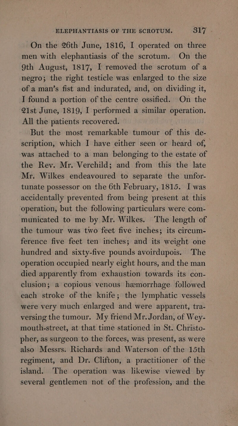 On the 26th June, 1816, I operated on three men with elephantiasis of the scrotum. On the 9th August, 1817, I removed the scrotum of a negro; the right testicle was enlarged to the size of a man’s fist and indurated, and, on dividing it, I found a portion of the centre ossified. On the 21st June, 1819, I performed a similar operation. All the patients recovered. But the most remarkable tumour of this de- scription, which I have either seen or heard of, was attached to a man belonging to the estate of the Rev. Mr. Verchild; and from this the late Mr. Wilkes endeavoured to separate the unfor- tunate possessor on the 6th February, 1815. I was accidentally prevented from being present at this operation, but the following particulars were com- municated to me by Mr. Wilkes. The length of the tumour was two feet five inches; its circum- ference five feet ten inches; and its weight one hundred and sixty-five pounds avoirdupois. The operation occupied nearly eight hours, and the man died apparently from exhaustion towards its con- clusion; a copious venous hemorrhage followed each stroke of the knife; the lymphatic vessels were very much enlarged and were apparent, tra- versing the tumour. My friend Mr. Jordan, of Wey- mouth-street, at that time stationed in St. Christo- pher, as surgeon to the forces, was present, as were also Messrs. Richards and Waterson of the 15th regiment, and Dr. Clifton, a practitioner of the | island. ‘The operation was likewise viewed by several gentlemen not of the profession, and the