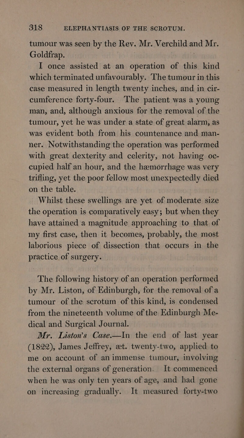 tumour was seen by the Rev. Mr. Verchild and Mr. Goldfrap. : I once assisted at an operation of this kind which terminated unfavourably. The tumour in this case measured in length twenty inches, and in cir- cumference forty-four. The patient was a young man, and, although anxious for the removal of the tumour, yet he was under a state of great alarm, as was evident both from his countenance and man- ner. Notwithstanding the operation was performed with great dexterity and celerity, not having oc- cupied half an hour, and the hamorrhage was very trifling, yet the poor fellow most unexpectedly died on the table. Whilst these swellings are yet of moderate size the operation is comparatively easy; but when they have attained a magnitude approaching to that of my first case, then it becomes, probably, the most laborious piece of dissection that occurs in the practice of surgery. The following history of an operation performed by Mr. Liston, of Edinburgh, for the removal of a tumour of the scrotum of this kind, is condensed from the nineteenth volume of the Edinburgh Me- dical and Surgical Journal. Mr. Liston’s Case.—In the end of last year (1822), James Jeftrey, zt. twenty-two, applied to me on account of animmense tumour, involving the external organs of generation. It commenced when he was only ten years of age, and had gone on increasing gradually. It measured forty-two