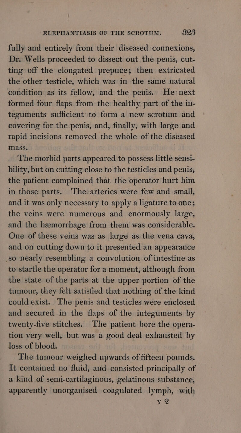 fully and entirely from their diseased connexions, Dr. Wells proceeded to dissect out the penis, cut- ting off the elongated prepuce; then extricated the other testicle, which was in the same natural condition as its fellow, and the penis. He next formed four flaps from the healthy part of the in- teguments sufficient to form a new scrotum and covering for the penis, and, finally, with large and rapid incisions removed the whole of the diseased mass. The morbid parts appeared to possess little sensi- bility, but on cutting close to the testicles and penis, the patient complained that the operator hurt him in those parts. ‘The-arteries were few and small, and it was only necessary to apply a ligature to one; the veins were numerous and enormously large, and the hemorrhage from them was considerable. One of these veins was as large as the vena cava, and on cutting down to it presented an appearance so nearly resembling a convolution of intestine as to startle the operator for a moment, although from the state of the parts at the upper portion of the tumour, they felt satisfied that nothing of the kind could exist. ‘The penis and testicles were enclosed and secured in the flaps of the integuments by twenty-five stitches. ‘The patient bore the opera- tion very well, but was a good deal exhausted by loss of blood. The tumour weighed upwards of fifteen pounds. It contained no fluid, and consisted principally of | a kind of semi-cartilaginous, gelatinous substance, apparently unorganised coagulated lymph, with xe