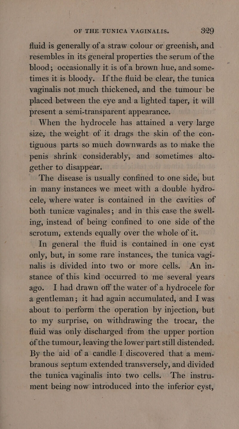 fluid is generally of a straw colour or greenish, and resembles in its general properties the serum of the blood; occasionally it is of a brown hue, and some- times it is bloody. Ifthe fluid be clear, the tunica vaginalis not much thickened, and the tumour be placed between the eye and a lighted taper, it will present a semi-transparent appearance. When the hydrocele has attained a very large size, the weight of it drags the skin of the con- tiguous parts so much downwards as to make the penis shrink’ considerably, and sometimes alto- gether to disappear. The disease is usually confined to one side, but in many instances we meet with a double hydro- cele, where water is contained in the cavities of both tunicze vaginales; and in this case the swell- ing, instead of being confined to one side of the scrotum, extends equally over the whole of it. In general the fluid is contained in one cyst only, but, in some rare instances, the tunica vagi- nalis is divided into two or more cells. An in- stance of this kind occurred to ‘me several years ago. I had drawn off the water of a hydrocele for a gentleman; it had again accumulated, and I was about to perform the operation by injection, but to my surprise, on withdrawing the trocar, the fluid was only discharged from the upper portion of the tumour, leaving the lower part still distended. By the aid of a candle I discovered that a mem- branous septum extended transversely, and divided the tunica vaginalis into two cells. The instru- ment being now introduced into the inferior cyst,