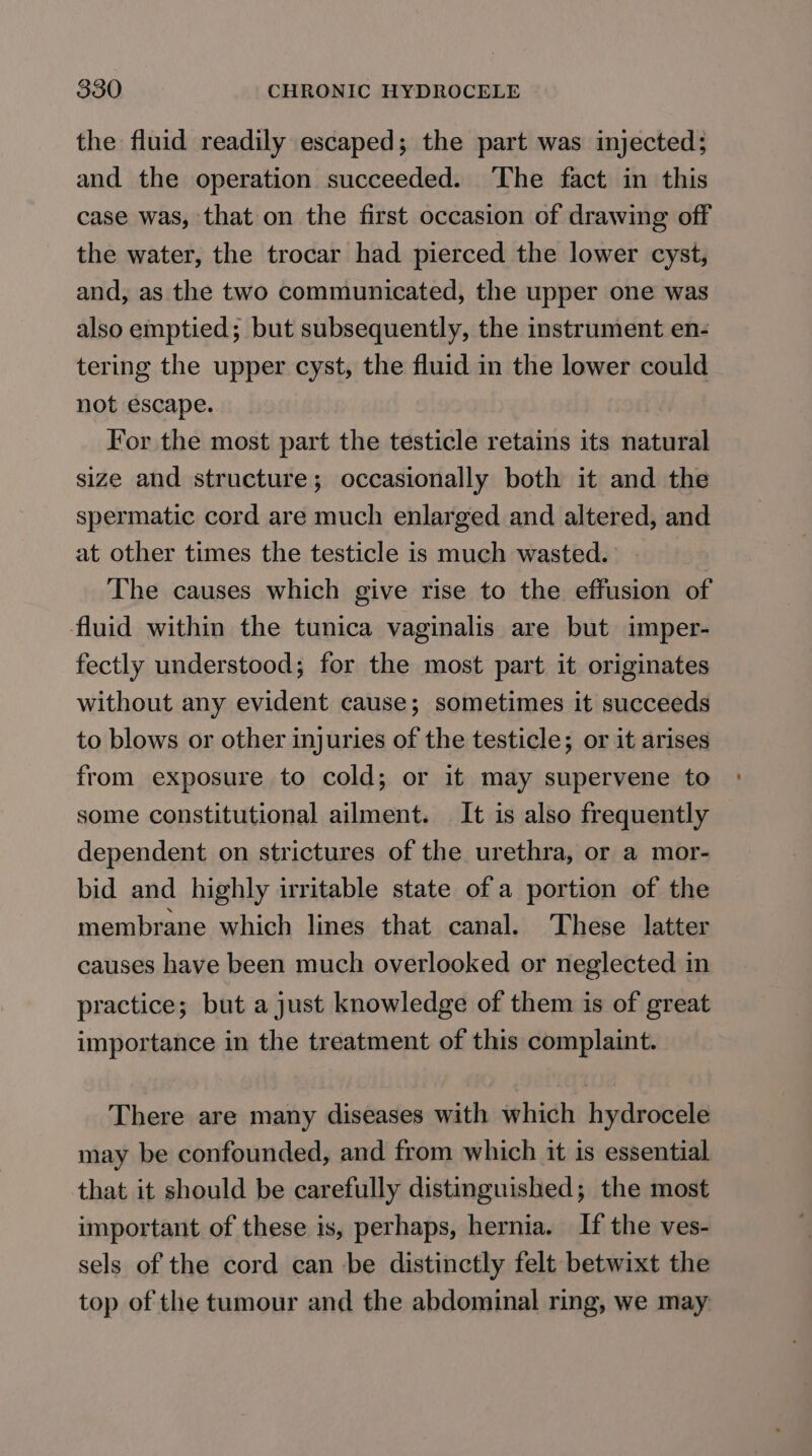 the fluid readily escaped; the part was injected; and the operation succeeded. The fact in this case was, that on the first occasion of drawing off the water, the trocar had pierced the lower cyst, and, as the two communicated, the upper one was also emptied; but subsequently, the instrument en- tering the upper cyst, the fluid in the lower could not escape. For the most part the testicle retains its natural size and structure; occasionally both it and the spermatic cord are much enlarged and altered, and at other times the testicle is much wasted. The causes which give rise to the effusion of fluid within the tunica vaginalis are but imper- fectly understood; for the most part it originates without any evident cause; sometimes it succeeds to blows or other injuries of the testicle; or it arises from exposure to cold; or it may supervene to some constitutional ailment. It is also frequently dependent on strictures of the urethra, or a mor- bid and highly irritable state of a portion of the membrane which lines that canal. These latter causes have been much overlooked or neglected in practice; but a just knowledge of them is of great importance in the treatment of this complaint. There are many diseases with which hydrocele may be confounded, and from which it is essential that it should be carefully distinguished; the most important of these is, perhaps, hernia. If the ves- sels of the cord can be distinctly felt betwixt the top of the tumour and the abdominal ring, we may