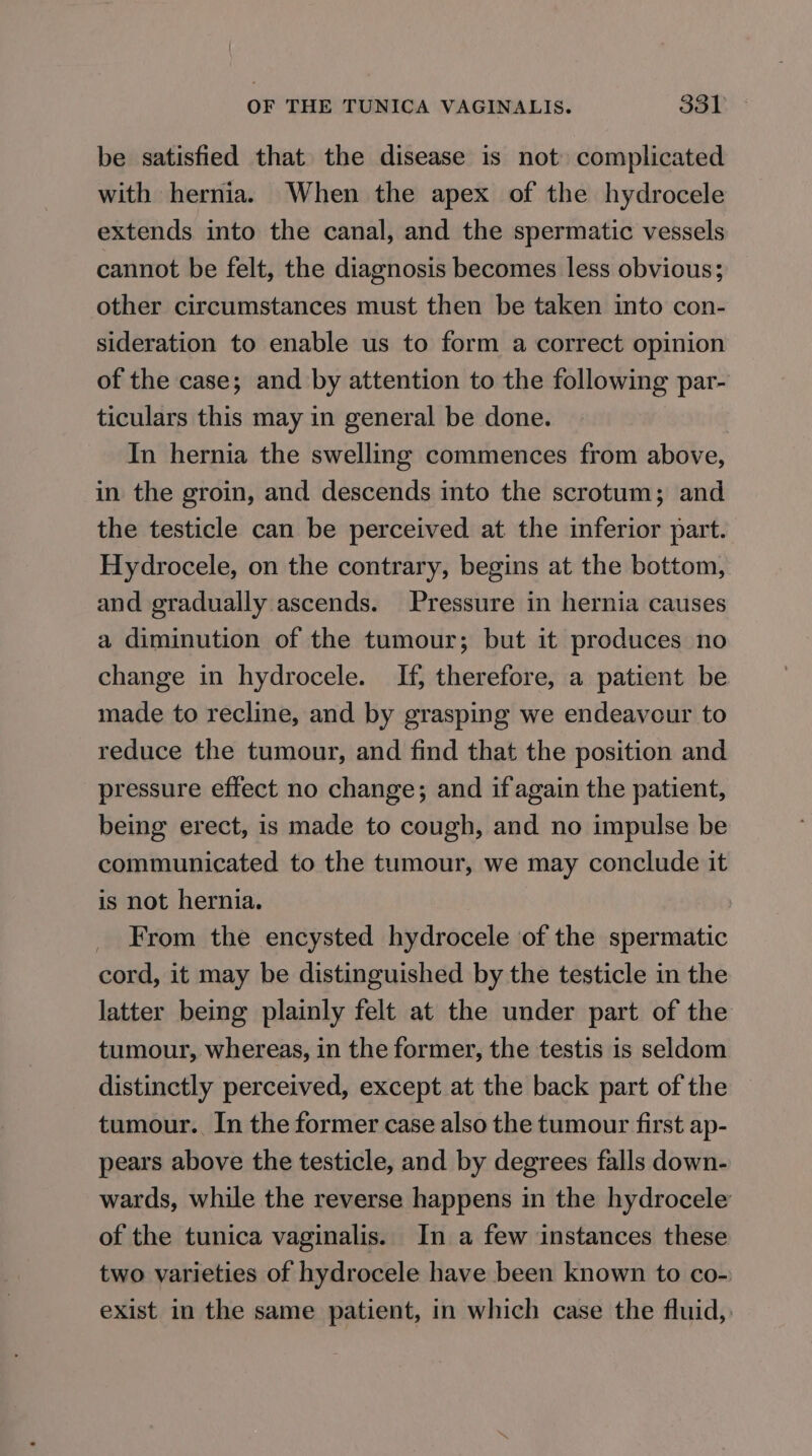 be satisfied that the disease is not complicated with hernia. When the apex of the hydrocele extends into the canal, and the spermatic vessels cannot be felt, the diagnosis becomes less obvious; other circumstances must then be taken into con- sideration to enable us to form a correct opinion of the case; and by attention to the following par- ticulars this may in general be done. In hernia the swelling commences from above, in the groin, and descends into the scrotum; and the testicle can be perceived at the inferior part. Hydrocele, on the contrary, begins at the bottom, and gradually ascends. Pressure in hernia causes a diminution of the tumour; but it produces no change in hydrocele. If, therefore, a patient be made to recline, and by grasping we endeavour to reduce the tumour, and find that the position and pressure effect no change; and if again the patient, being erect, is made to cough, and no impulse be communicated to the tumour, we may conclude it is not hernia. | _ From the encysted hydrocele of the spermatic cord, it may be distinguished by the testicle in the latter being plainly felt at the under part of the tumour, whereas, in the former, the testis is seldom distinctly perceived, except at the back part of the tumour. In the former case also the tumour first ap- pears above the testicle, and by degrees falls down- wards, while the reverse happens in the hydrocele of the tunica vaginalis. In a few instances these two varieties of hydrocele have been known to co-) exist in the same patient, in which case the fluid,