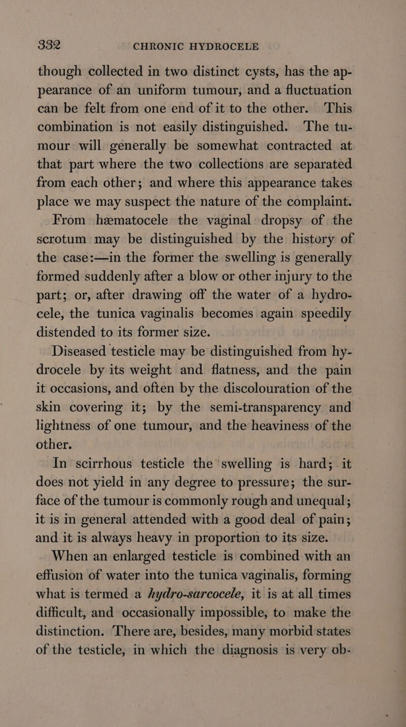 though collected in two distinct cysts, has the ap- pearance of an uniform tumour, and a fluctuation can be felt from one end of it to the other. This combination is not easily distinguished. The tu- mour will generally be somewhat contracted at that part where the two collections are separated from each other; and where this appearance takes place we may suspect the nature of the complaint. From: heematocele the vaginal: dropsy of the scrotum may be distinguished by the history of the case:—in the former the swelling is generally formed suddenly after a blow or other injury to the part; or, after drawing off the water of a hydro- cele, the tunica vaginalis becomes again speedily distended to its former size. Diseased testicle may be distinguished from hy- drocele by its weight and. flatness, and the pain it occasions, and often by the discolouration of the skin covering it; by the semi-transparency and lightness of one tumour, and the heaviness of the other. In scirrhous testicle the swelling is hard; it does not yield in any degree to pressure; the sur- face of the tumour is commonly rough and unequal; it is in general attended with a good deal of pain; and it is always heavy in proportion to its size. When an enlarged testicle is combined with an effusion of water into the tunica vaginalis, forming what is termed-a hydro-sarcocele, it is at all times difficult, and occasionally impossible, to make the distinction. ‘There are, besides, many morbid states of the testicle; in which the diagnosis is very ob-