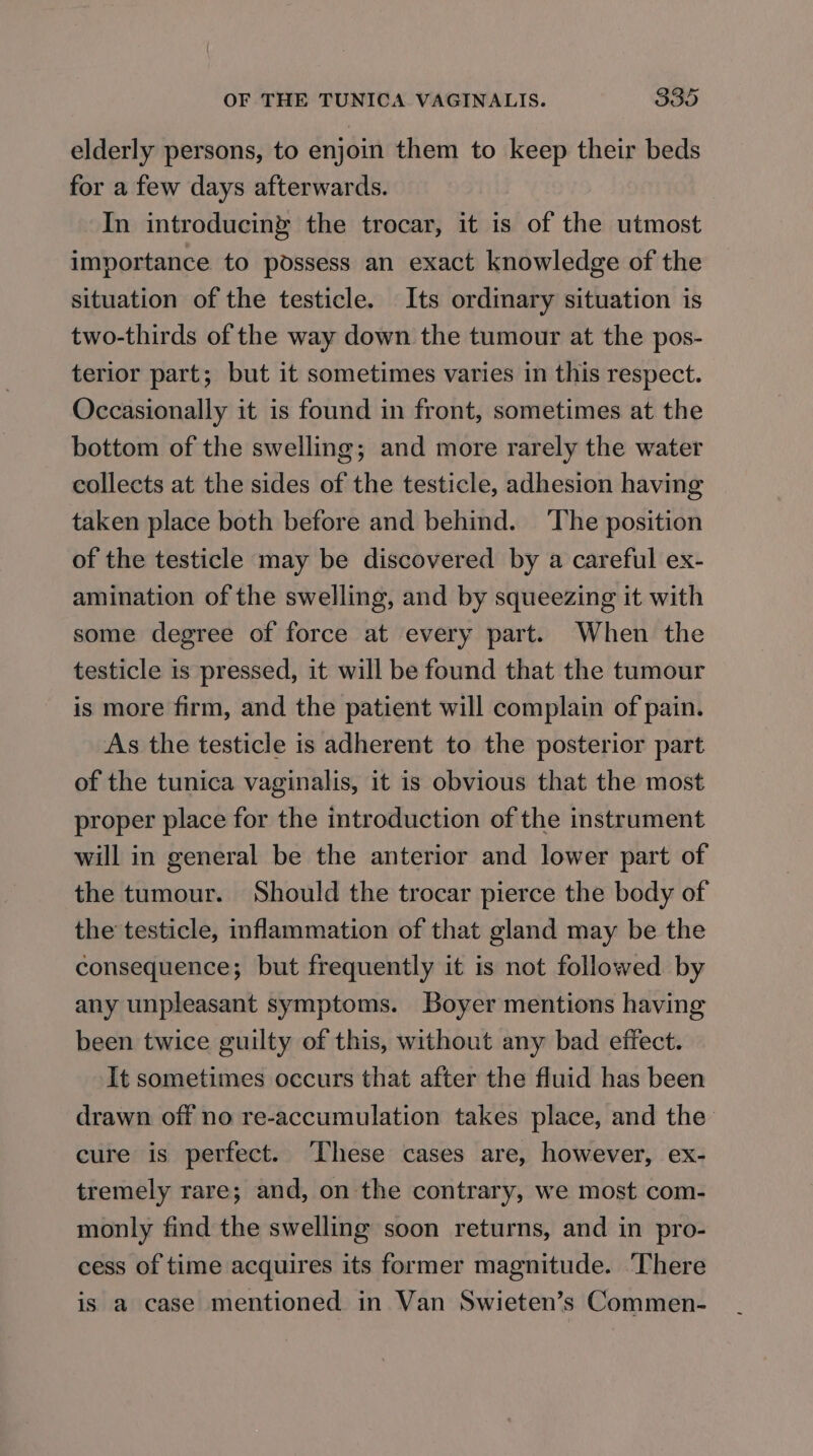 elderly persons, to enjoin them to keep their beds for a few days afterwards. In introducing the trocar, it is of the utmost importance to possess an exact knowledge of the situation of the testicle. Its ordinary situation is two-thirds of the way down the tumour at the pos- terior part; but it sometimes varies in this respect. Occasionally it is found in front, sometimes at the bottom of the swelling; and more rarely the water collects at the sides of the testicle, adhesion having taken place both before and behind. ‘The position of the testicle may be discovered by a careful ex- amination of the swelling, and by squeezing it with some degree of force at every part. When the testicle is pressed, it will be found that the tumour is more firm, and the patient will complain of pain. As the testicle is adherent to the posterior part of the tunica vaginalis, it is obvious that the most proper place for the introduction of the instrument will in general be the anterior and lower part of the tumour. Should the trocar pierce the body of the testicle, inflammation of that gland may be the consequence; but frequently it is not followed by any unpleasant symptoms. Boyer mentions having been twice guilty of this, without any bad effect. It sometimes occurs that after the fluid has been drawn off no re-accumulation takes place, and the cure is perfect. ‘These cases are, however, ex- tremely rare; and, on the contrary, we most com- monly find the swelling soon returns, and in pro- cess of time acquires its former magnitude. ‘There is a case mentioned in Van Swieten’s Commen-