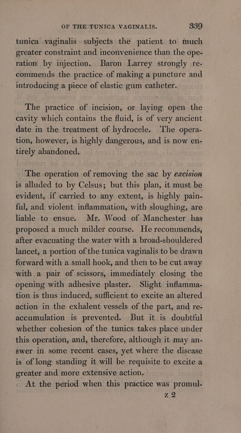 tunica vaginalis subjects the patient to much greater constraint and inconvenience than the ope- ration by injection. Baron Larrey strongly re- commends the practice of making a puncture and introducing a piece of elastic gum catheter. The practice of incision, or laying open the cavity which contains the fluid, is of very ancient date in the treatment of hydrocele. The opera- tion, however, is highly dangerous, and is now en- tirely abandoned. The operation of removing the sac by excision is alluded to by Celsus; but this plan, it must be evident, if carried to any extent, is highly pain- ful, and violent inflammation, with sloughing, are liable to ensue. Mr. Wood of Manchester has _ proposed a much milder course. He recommends, after evacuating the water with a broad-shouldered lancet, a portion of the tunica vaginalis to be drawn forward with a small hook, and then to be cut away with a pair of scissors, immediately closing the opening with adhesive plaster. Slight inflamma- tion is thus induced, sufficient to excite an altered action in the exhalent vessels of the part, and re- accumulation is prevented. But it is doubtful whether cohesion of the tunics takes place under this operation, and, therefore, although it may an- swer in some recent cases, yet where the disease is of long standing it will be requisite to excite a greater and more extensive action. At the period when this practice was promul- y Ae: