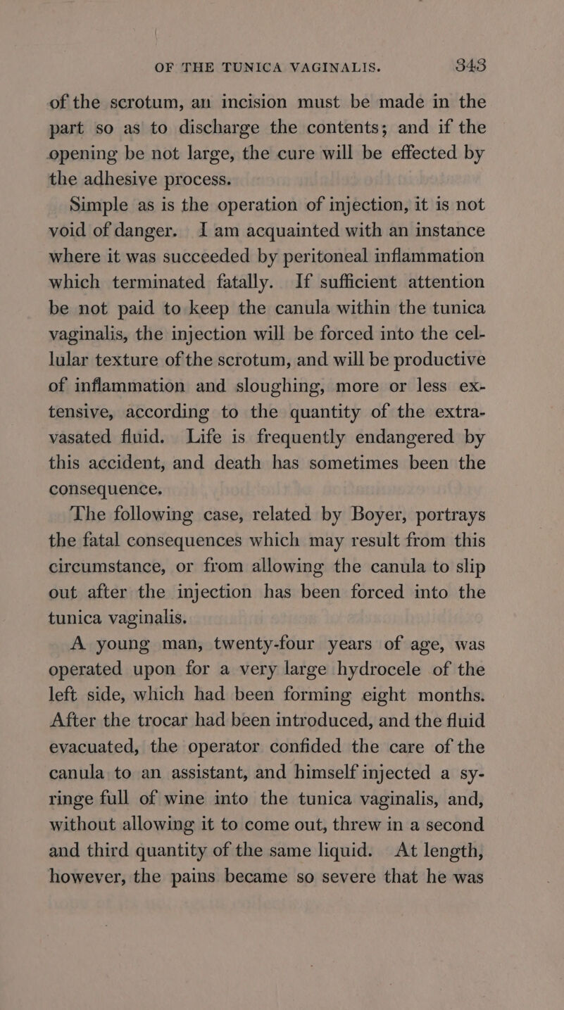 of the scrotum, an incision must be made in the part so as to discharge the contents; and if the opening be not large, the cure will be effected by the adhesive process. Simple as is the operation of injection, it is not void of danger. Iam acquainted with an instance where it was succeeded by peritoneal inflammation which terminated fatally. If sufficient attention be not paid to keep the canula within the tunica vaginalis, the injection will be forced into the cel- lular texture of the scrotum, and will be productive of inflammation and sloughing, more or less ex- tensive, according to the quantity of the extra- vasated fluid. Life is frequently endangered by this accident, and death has sometimes been the consequence. The following case, related by Boyer, portrays the fatal consequences which may result from this circumstance, or from allowing the canula to slip out after the injection has been forced into the tunica vaginalis. A young man, twenty-four years of age, was operated upon for a very large hydrocele of the left side, which had been forming eight months. After the trocar had been introduced, and the fluid evacuated, the operator confided the care of the canula to an assistant, and himself injected a sy- ringe full of wine into the tunica vaginalis, and, without allowing it to come out, threw in a second and third quantity of the same liquid. At length, however, the pains became so severe that he was