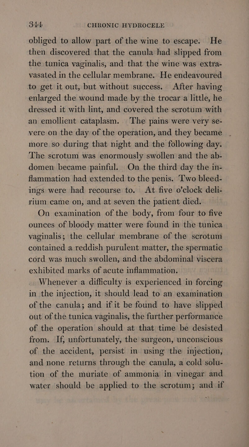 obliged to allow part of the wine to escape. He then discovered that the canula had slipped from the tunica vaginalis, and that the wine was extra- vasated in the cellular membrane. He endeavoured to get it out, but without success. After having enlarged the wound made by the trocar a little, he dressed it with lint, and covered the scrotum with an emollient cataplasm. The pains were very se- vere on the day of the operation, and they became more so during that night and the following day. The scrotum was enormously swollen and the ab- domen became painful. On the third day the in- flammation had extended to the penis. ‘I'wo bleed- ings were had recourse to. At. five o’clock deli- rium came on, and at seven the patient died. On exainination of the body, from four to five ounces of bloody matter were found in the tunica vaginalis; the cellular membrane of the scrotum contained a reddish purulent matter, the spermatic cord was much swollen, and the abdominal viscera exhibited marks of acute inflammation. Whenever a difficulty is experienced in forcing in the injection, it should lead to an examination of the canula; and if it be found to have slipped out of the tunica vaginalis, the further performance of the operation should at that time be desisted from. If, unfortunately, the surgeon, unconscious of the accident, persist in using the injection, and none returns through the canula, a cold solu- tion of the muriate of ammonia in vinegar and water should be applied to the scrotum; and if