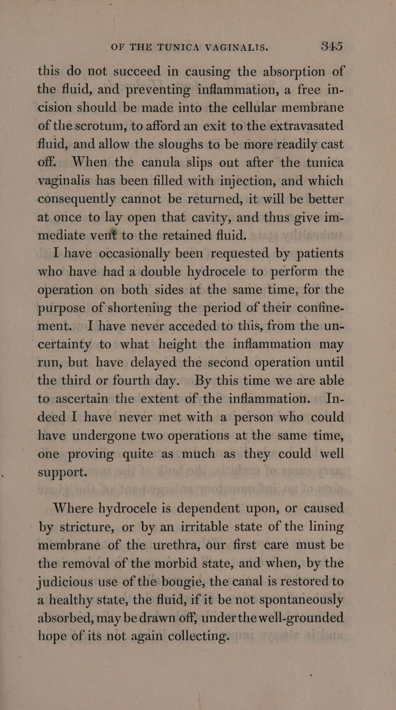 this do not succeed in causing the absorption of the fluid, and preventing inflammation, a free in- cision should be made into the cellular membrane of the scrotum, to afford an exit to the extravasated fluid, and allow the sloughs to be more readily cast off. When the canula slips out after the tunica vaginalis has been filled with injection, and which consequently cannot be returned, it will be better at once to lay open that cavity, and thus give im- mediate vent to the retained fluid. I have occasionally been requested by patients who have had a double hydrocele to perform the operation on both sides at the same time, for the purpose of shortening the period of their confine- ment. I have never acceded to this, from the un- certainty to what height the inflammation may run, but have delayed the second operation until the third or fourth day. By this time we are able to ascertain the extent of the inflammation. In- deed I have never met with a person who could have undergone two operations at the same time, one proving quite as much as they could well support. 3 Where hydrocele is dependent upon, or caused by stricture, or by an irritable state of the lining membrane of the urethra, our first care must be the removal of the morbid state, and when, by the judicious use of the bougie, the canal is restored to a healthy state, the fluid, if it be not spontaneously absorbed, may be drawn off, under spailbicticae iiss hope of its not again collecting.